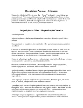 Diagnósticos Psíquicos - Telemnese 
Diagnóstico à distância (Tele- do grego têle = "longe", "ao longe". + mnes(e) do grego 
mnáomai, ômai = "tipo ou condição de memória"). Para este tipo de trabalho, o médium 
poderá deslocar-se em desdobramento até o local de atendimento ou o espírito do paciente 
poderá ser desdobrado, deslocado e incorporado em um médium. Em um processo de 
atendimento à distância, as duas técnicas poderão ser utilizadas. 
Imposição das Mãos - Magnetização Curativa 
Passes Magnéticos 
Adaptado de Passes e Radiações - Métodos Espíritas de Cura, Edgard Armond, Editora 
Aliança 
Passes materiais ou magnéticos, são os aplicados pelos operadores encarnados, que a isso 
se dedicam. 
Consistem na transmissão, pelas mãos ou pelo sopro, de fluido animal do corpo físico do 
operador para o do doente. Sendo a maior parte das moléstias, desequilíbrios do ritmo 
normal das correntes vitais do organismo, os passes materiais tendem a normalizar esse 
ritmo ou despertar as energias dormentes, recolocando-as em circulação. 
Podem ser aplicados por qualquer pessoa e até mesmo por materialistas, desde que possuam 
os conhecimentos necessários e capacidade de doar fluidos. 
Obedecem a uma técnica determinada e, feitos empiricamente, por pessoa ignorante, 
tornam-se prejudiciais, produzindo perturbacões de várias naturezas. 
Assim como sucede com toda terapêutica natural, os resultados do tratamento quase nunca 
são imediatos; muitas vezes só aparecem após prolongadas aplicações e perseverante 
esforço, antecedidas por crises mais ou menos intensas, e quase sempre de aspectos 
imprevisíveis. 
Nessa exposição, os passes se aplicam nas ajudas materiais, durante as quais, em muitos 
casos, os médiuns, sem perceber, doam também ectoplasma. 
Passes Espirituais, são os realizados pelos espíritos desencarnados, através de médiuns, ou 
diretamente sobre o perispírito dos enfermos: o que se transfere para o necessitado não são 
mais fluidos animais de encarnados, mas outros, mais finos e mais puros do próprio 
Espírito operante, ou dos planos invisíveis, captados no momento. 
Note-se que nos passes espirituais, o Espírito transmite uma combinação de fluidos, 
inclusive emanações de sua própria aura e o poderoso influxo de sua mente, elementos 
 