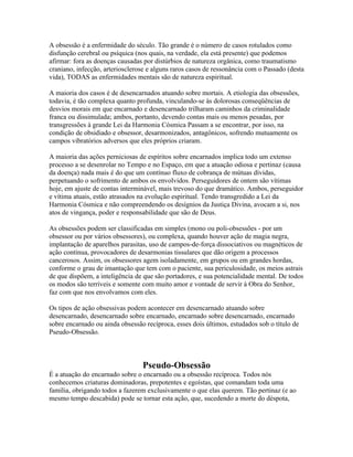 A obsessão é a enfermidade do século. Tão grande é o número de casos rotulados como 
disfunção cerebral ou psíquica (nos quais, na verdade, ela está presente) que podemos 
afirmar: fora as doenças causadas por distúrbios de natureza orgânica, como traumatismo 
craniano, infecção, arteriosclerose e alguns raros casos de ressonância com o Passado (desta 
vida), TODAS as enfermidades mentais são de natureza espiritual. 
A maioria dos casos é de desencarnados atuando sobre mortais. A etiologia das obsessões, 
todavia, é tão complexa quanto profunda, vinculando-se às dolorosas conseqüências de 
desvios morais em que encarnado e desencarnado trilharam caminhos da criminalidade 
franca ou dissimulada; ambos, portanto, devendo contas mais ou menos pesadas, por 
transgressões à grande Lei da Harmonia Cósmica Passam a se encontrar, por isso, na 
condição de obsidiado e obsessor, desarmonizados, antagônicos, sofrendo mutuamente os 
campos vibratórios adversos que eles próprios criaram. 
A maioria das ações perniciosas de espíritos sobre encarnados implica todo um extenso 
processo a se desenrolar no Tempo e no Espaço, em que a atuação odiosa e pertinaz (causa 
da doença) nada mais é do que um contínuo fluxo de cobrança de mútuas dívidas, 
perpetuando o sofrimento de ambos os envolvidos. Perseguidores de ontem são vítimas 
hoje, em ajuste de contas interminável, mais trevoso do que dramático. Ambos, perseguidor 
e vítima atuais, estão atrasados na evolução espiritual. Tendo transgredido a Lei da 
Harmonia Cósmica e não compreendendo os desígnios da Justiça Divina, avocam a si, nos 
atos de vingança, poder e responsabilidade que são de Deus. 
As obsessões podem ser classificadas em simples (mono ou poli-obsessões - por um 
obsessor ou por vários obsessores), ou complexa, quando houver ação de magia negra, 
implantação de aparelhos parasitas, uso de campos-de-força dissociativos ou magnéticos de 
ação contínua, provocadores de desarmonias tissulares que dão origem a processos 
cancerosos. Assim, os obsessores agem isoladamente, em grupos ou em grandes hordas, 
conforme o grau de imantação que tem com o paciente, sua periculosidade, os meios astrais 
de que dispõem, a inteligência de que são portadores, e sua potencialidade mental. De todos 
os modos são terríveis e somente com muito amor e vontade de servir à Obra do Senhor, 
faz com que nos envolvamos com eles. 
Os tipos de ação obsessivas podem acontecer em desencarnado atuando sobre 
desencarnado, desencarnado sobre encarnado, encarnado sobre desencarnado, encarnado 
sobre encarnado ou ainda obsessão recíproca, esses dois últimos, estudados sob o título de 
Pseudo-Obsessão. 
Pseudo-Obsessão 
É a atuação do encarnado sobre o encarnado ou a obsessão recíproca. Todos nós 
conhecemos criaturas dominadoras, prepotentes e egoístas, que comandam toda uma 
família, obrigando todos a fazerem exclusivamente o que elas querem. Tão pertinaz (e ao 
mesmo tempo descabida) pode se tornar esta ação, que, sucedendo a morte do déspota, 
 