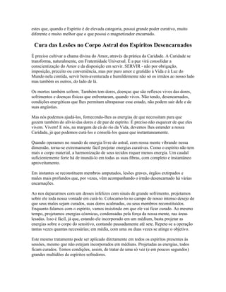 estes que, quando e Espírito é de elevada categoria, possui grande poder curativo, muito 
diferente e muito melhor que o que possui o magnetizador encarnado. 
Cura das Lesões no Corpo Astral dos Espíritos Desencarnados 
É preciso cultivar a chama divina do Amor, através da prática da Caridade. A Caridade se 
transforma, naturalmente, em Fraternidade Universal. E a paz virá consolidar a 
conscientização do Amor e da disposição em servir. SERVIR - não por obrigação, 
imposição, preceito ou conveniência, mas por puro amor e gratidão à Vida e à Luz do 
Mundo nela contida, servir bem-aventurada e humildemente não só os irmãos ao nosso lado 
mas também os outros, do lado de lá. 
Os mortos também sofrem. Também tem dores, doenças que são reflexos vivos das dores, 
sofrimentos e doenças físicas que enfrentaram, quando vivos. Não tendo, desencarnados, 
condições energéticas que lhes permitam ultrapassar esse estado, não podem sair dele e de 
suas angústias. 
Mas nós podemos ajudá-los, fornecendo-lhes as energias de que necessitam para que 
gozem também do alívio das dores e de paz de espírito. É preciso não esquecer de que eles 
vivem. Vivem! E nós, na margem de cá do rio da Vida, devemos lhes estender a nossa 
Caridade, já que podemos curá-los e consolá-los quase que instantaneamente. 
Quando operamos no mundo de energia livre do astral, com nossa mente vibrando nessa 
dimensão, torna-se extremamente fácil projetar energias curativas. Como o espírito não tem 
mais o corpo material, a harmonização de seus tecidos requer menos energia. Um caudal 
suficientemente forte há de inundá-lo em todas as suas fibras, com completo e instantâneo 
aproveitamento. 
Em instantes se reconstituem membros amputados, lesões graves, órgãos extirpados e 
males mais profundos que, por vezes, vêm acompanhando o irmão desencarnado há várias 
encarnações. 
Ao nos depararmos com um desses infelizes com sinais de grande sofrimento, projetamos 
sobre ele toda nossa vontade em curá-lo. Colocamo-lo no campo de nosso intenso desejo de 
que seus males sejam curados, suas dores acalmadas, ou seus membros reconstituídos. 
Enquanto falamos com o espírito, vamos insistindo em que ele vai ficar curado. Ao mesmo 
tempo, projetamos energias cósmicas, condensadas pela força da nossa mente, nas áreas 
lesadas. Isso é fácil, já que, estando ele incorporado em um médium, basta projetar as 
energias sobre o corpo do sensitivo, contando pausadamente até sete. Repete-se a operação 
tantas vezes quantas necessárias; em média, com uma ou duas vezes se atinge o objetivo. 
Este mesmo tratamento pode ser aplicado diretamente em todos os espíritos presentes às 
sessões, mesmo que não estejam incorporados em médiuns. Projetadas as energias, todos 
ficam curados. Temos condições, assim, de tratar de uma só vez (e em poucos segundos) 
grandes multidões de espíritos sofredores. 
 