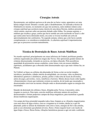Cirurgias Astrais 
Recentemente, um médium queixou-se de uma dor no baixo ventre, aparentava ser uma 
hérnia estágio inicial. Durante a sessão, após o desdobramento, foi utilizada a técnica de 
Dialimetria no mesmo, no momento em que isto acontecia, outra médium relatava uma 
cirurgia espiritual que acontecia numa clareira de uma densa floresta, médicos presentes e 
vários enteais, atuavam sobre um paciente deitado sobre folhas. Na semana seguinte, o 
médium que recebeu a graça, contou que havia sentido um certo incômodo no local e a dor 
que sentia antes havia diminuído muito, era como se tivesse recebido um corte de 
aproximadamente dez centímetros. Na segunda semana, relatou que a dor havia sumido 
completamente e se considerava restabelecido. A cobertura espiritual é importantíssima 
para que os processos ocorram naturalmente. 
Técnica de Destruição de Bases Astrais Maléficas 
No mundo espiritual, principalmente em zonas inferiores do Umbral, proliferam grandes 
colônias organizadas por poderosos magos das Trevas. Eles aprisionam grande número de 
criaturas desencarnadas, tornando-as escravas, em típica obsessão. Pela assombrosa 
quantidade de prisioneiros nessas condições, como temos visto em nossos trabalhos 
espirituais, acreditamos que a obsessão entre desencarnados seja a que mais vítimas faz, no 
Planeta. 
No Umbral, as bases ou colônias são plasmadas de forma a criar ou recriar templos 
iniciáticos, prostíbulos, cidades inteiras da antigüidade, em cavernas, vales ou planícies, 
laboratórios químicos e eletrônicos, prisões, porões e toda sorte de locais de diversões, 
antros de jogos, perversões, vícios, malefícios e horrores. Muitos desses locais estão ligados 
vibratoriamente a locais que realmente existem na matéria, de tal modo que encarnados e 
desencarnados convivem na mesma vibração onde os desencarnados sugam as energias dos 
encarnados. 
Quando da destruição de colônias e bases, dirigidas pelas Trevas, é necessário, antes, 
resgatar os escravos. Para tanto, convém mobilizar suficiente número de auxiliares 
desencarnados e formar poderosos campos-de-força magnéticos, para neutralizar a guarda 
dessas tenebrosas organizações. 
Um campo-de-força piramidal enquadra toda a base, limpam-se as vibrações magnetizantes 
com uma chuva de água crística, cura-se e resgatam-se os irmãos, desfaz-se o que foi 
plasmado, pode-se utilizar de tratamento com cores e luzes, energias do Sol e das estrelas, 
pede-se aos elementais que plantem árvores, flores e frutos naquele local e um riacho de 
água limpa e fresca. Dessa forma, vibrações harmônicas passam a agir em todo o ambiente. 
 