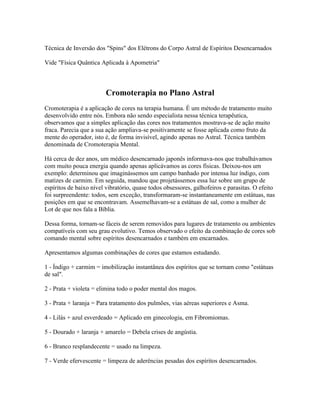 Técnica de Inversão dos "Spins" dos Elétrons do Corpo Astral de Espíritos Desencarnados 
Vide "Física Quântica Aplicada à Apometria" 
Cromoterapia no Plano Astral 
Cromoterapia é a aplicação de cores na terapia humana. É um método de tratamento muito 
desenvolvido entre nós. Embora não sendo especialista nessa técnica terapêutica, 
observamos que a simples aplicação das cores nos tratamentos mostrava-se de ação muito 
fraca. Parecia que a sua ação ampliava-se positivamente se fosse aplicada como fruto da 
mente do operador, isto é, de forma invisível, agindo apenas no Astral. Técnica também 
denominada de Cromoterapia Mental. 
Há cerca de dez anos, um médico desencarnado japonês informava-nos que trabalhávamos 
com muito pouca energia quando apenas aplicávamos as cores físicas. Deixou-nos um 
exemplo: determinou que imaginássemos um campo banhado por intensa luz índigo, com 
matizes de carmim. Em seguida, mandou que projetássemos essa luz sobre um grupo de 
espíritos de baixo nível vibratório, quase todos obsessores, galhofeiros e parasitas. O efeito 
foi surpreendente: todos, sem exceção, transformaram-se instantaneamente em estátuas, nas 
posições em que se encontravam. Assemelhavam-se a estátuas de sal, como a mulher de 
Lot de que nos fala a Bíblia. 
Dessa forma, tornam-se fáceis de serem removidos para lugares de tratamento ou ambientes 
compatíveis com seu grau evolutivo. Temos observado o efeito da combinação de cores sob 
comando mental sobre espíritos desencarnados e também em encarnados. 
Apresentamos algumas combinações de cores que estamos estudando. 
1 - Índigo + carmim = imobilização instantânea dos espíritos que se tornam como "estátuas 
de sal". 
2 - Prata + violeta = elimina todo o poder mental dos magos. 
3 - Prata + laranja = Para tratamento dos pulmões, vias aéreas superiores e Asma. 
4 - Lilás + azul esverdeado = Aplicado em ginecologia, em Fibromiomas. 
5 - Dourado + laranja + amarelo = Debela crises de angústia. 
6 - Branco resplandecente = usado na limpeza. 
7 - Verde efervescente = limpeza de aderências pesadas dos espíritos desencarnados. 
 