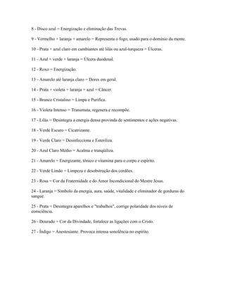 8 - Disco azul = Energização e eliminação das Trevas. 
9 - Vermelho + laranja + amarelo = Representa o fogo, usado para o domínio da mente. 
10 - Prata + azul claro em cambiantes até lilás ou azul-turqueza = Úlceras. 
11 - Azul + verde + laranja = Úlcera duodenal. 
12 - Roxo = Energização. 
13 - Amarelo até laranja claro = Dores em geral. 
14 - Prata + violeta + laranja + azul = Câncer. 
15 - Branco Cristalino = Limpa e Purifica. 
16 - Violeta Intenso = Transmuta, regenera e recompõe. 
17 - Lilás = Desintegra a energia densa provinda de sentimentos e ações negativas. 
18 - Verde Escuro = Cicatrizante. 
19 - Verde Claro = Desinfecciona e Esteriliza. 
20 - Azul Claro Médio = Acalma e tranqüiliza. 
21 - Amarelo = Energizante, tônico e vitamina para o corpo e espírito. 
22 - Verde Limão = Limpeza e desobstrução dos cordões. 
23 - Rosa = Cor da Fraternidade e do Amor Incondicional do Mestre Jesus. 
24 - Laranja = Símbolo da energia, aura, saúde, vitalidade e eliminador de gorduras do 
sangue. 
25 - Prata = Desintegra aparelhos e "trabalhos", corrige polaridade dos níveis de 
consciência. 
26 - Dourado = Cor da Divindade, fortalece as ligações com o Cristo. 
27 - Índigo = Anestesiante. Provoca intensa sonolência no espírito. 
 