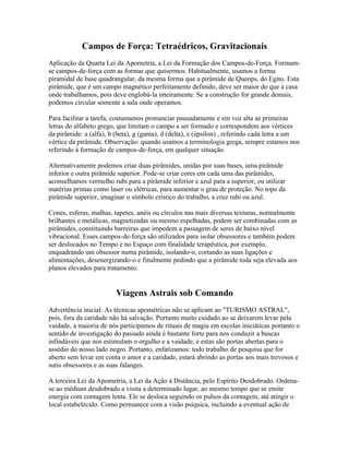 Campos de Força: Tetraédricos, Gravitacionais 
Aplicação da Quarta Lei da Apometria, a Lei da Formação dos Campos-de-Força. Formam-se 
campos-de-força com as formas que quisermos. Habitualmente, usamos a forma 
piramidal de base quadrangular, da mesma forma que a pirâmide de Queops, do Egito. Esta 
pirâmide, que é um campo magnético perfeitamente definido, deve ser maior do que a casa 
onde trabalhamos, pois deve englobá-la inteiramente. Se a construção for grande demais, 
podemos circular somente a sala onde operamos. 
Para facilitar a tarefa, costumamos pronunciar pausadamente e em voz alta as primeiras 
letras do alfabeto grego, que limitam o campo a ser formado e correspondem aos vértices 
da pirâmide: a (alfa), b (beta), g (gama), d (delta), e (épsilon) , referindo cada letra a um 
vértice da pirâmide. Observação: quando usamos a terminologia grega, sempre estamos nos 
referindo à formação de campos-de-força, em qualquer situação. 
Alternativamente podemos criar duas pirâmides, unidas por suas bases, uma pirâmide 
inferior e outra pirâmide superior. Pode-se criar cores em cada uma das pirâmides, 
aconselhamos vermelho rubi para a pirâmide inferior e azul para a superior, ou utilizar 
matérias primas como laser ou elétricas, para aumentar o grau de proteção. No topo da 
pirâmide superior, imaginar o símbolo crístico do trabalho, a cruz rubi ou azul. 
Cones, esferas, malhas, tapetes, anéis ou círculos nas mais diversas texturas, normalmente 
brilhantes e metálicas, magnetizadas ou mesmo espelhadas, podem ser combinadas com as 
pirâmides, constituindo barreiras que impedem a passagem de seres de baixo nível 
vibracional. Esses campos-de-força são utilizados para isolar obsessores e também podem 
ser deslocados no Tempo e no Espaço com finalidade terapêutica, por exemplo, 
enquadrando um obsessor numa pirâmide, isolando-o, cortando as suas ligações e 
alimentações, desenergizando-o e finalmente pedindo que a pirâmide toda seja elevada aos 
planos elevados para tratamento. 
Viagens Astrais sob Comando 
Advertência inicial: As técnicas apométricas não se aplicam ao "TURISMO ASTRAL", 
pois, fora da caridade não há salvação. Portanto muito cuidado ao se deixarem levar pela 
vaidade, a maioria de nós participamos de rituais de magia em escolas iniciáticas portanto o 
sentido de investigação do passado ainda é bastante forte para nos conduzir a buscas 
infindáveis que nos estimulam o orgulho e a vaidade, e estas são portas abertas para o 
assédio do nosso lado negro. Portanto, enfatizamos: todo trabalho de pesquisa que for 
aberto sem levar em conta o amor e a caridade, estará abrindo as portas aos mais trevosos e 
sutis obsessores e as suas falanges. 
A terceira Lei da Apometria, a Lei da Ação à Distância, pelo Espírito Desdobrado. Ordena-se 
ao médium desdobrado a visita a determinado lugar, ao mesmo tempo que se emite 
energia com contagem lenta. Ele se desloca seguindo os pulsos da contagem, até atingir o 
local estabelecido. Como permanece com a visão psíquica, incluindo a eventual ação de 
 
