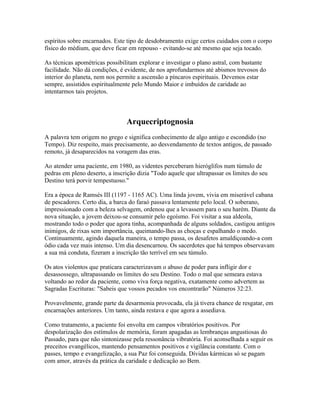 espíritos sobre encarnados. Este tipo de desdobramento exige certos cuidados com o corpo 
físico do médium, que deve ficar em repouso - evitando-se até mesmo que seja tocado. 
As técnicas apométricas possibilitam explorar e investigar o plano astral, com bastante 
facilidade. Não dá condições, é evidente, de nos aprofundarmos até abismos trevosos do 
interior do planeta, nem nos permite a ascensão a píncaros espirituais. Devemos estar 
sempre, assistidos espiritualmente pelo Mundo Maior e imbuídos de caridade ao 
intentarmos tais projetos. 
Arquecriptognosia 
A palavra tem origem no grego e significa conhecimento de algo antigo e escondido (no 
Tempo). Diz respeito, mais precisamente, ao desvendamento de textos antigos, de passado 
remoto, já desaparecidos na voragem das eras. 
Ao atender uma paciente, em 1980, as videntes perceberam hieróglifos num túmulo de 
pedras em pleno deserto, a inscrição dizia "Todo aquele que ultrapassar os limites do seu 
Destino terá porvir tempestuoso." 
Era a época de Ramsés III (1197 - 1165 AC). Uma linda jovem, vivia em miserável cabana 
de pescadores. Certo dia, a barca do faraó passava lentamente pelo local. O soberano, 
impressionado com a beleza selvagem, ordenou que a levassem para o seu harém. Diante da 
nova situação, a jovem deixou-se consumir pelo egoísmo. Foi visitar a sua aldeola, 
mostrando todo o poder que agora tinha, acompanhada de alguns soldados, castigou antigos 
inimigos, de rixas sem importância, queimando-lhes as choças e espalhando o medo. 
Continuamente, agindo daquela maneira, o tempo passa, os desafetos amaldiçoando-a com 
ódio cada vez mais intenso. Um dia desencarnou. Os sacerdotes que há tempos observavam 
a sua má conduta, fizeram a inscrição tão terrível em seu túmulo. 
Os atos violentos que praticara caracterizavam o abuso de poder para infligir dor e 
desassossego, ultrapassando os limites do seu Destino. Todo o mal que semeara estava 
voltando ao redor da paciente, como viva força negativa, exatamente como advertem as 
Sagradas Escrituras: "Sabeis que vossos pecados vos encontrarão" Números 32:23. 
Provavelmente, grande parte da desarmonia provocada, ela já tivera chance de resgatar, em 
encarnações anteriores. Um tanto, ainda restava e que agora a assediava. 
Como tratamento, a paciente foi envolta em campos vibratórios positivos. Por 
despolarização dos estímulos de memória, foram apagadas as lembranças angustiosas do 
Passado, para que não sintonizasse pela ressonância vibratória. Foi aconselhada a seguir os 
preceitos evangélicos, mantendo pensamentos positivos e vigilância constante. Com o 
passes, tempo e evangelização, a sua Paz foi conseguida. Dívidas kármicas só se pagam 
com amor, através da prática da caridade e dedicação ao Bem. 
 