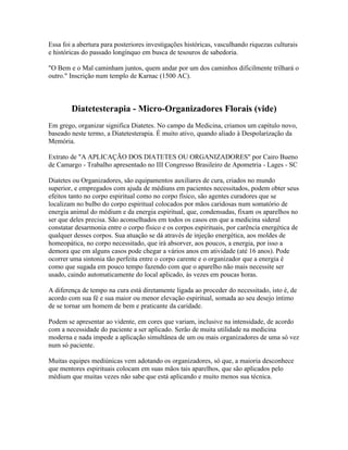 Essa foi a abertura para posteriores investigações históricas, vasculhando riquezas culturais 
e históricas do passado longínquo em busca de tesouros de sabedoria. 
"O Bem e o Mal caminham juntos, quem andar por um dos caminhos dificilmente trilhará o 
outro." Inscrição num templo de Karnac (1500 AC). 
Diatetesterapia - Micro-Organizadores Florais (vide) 
Em grego, organizar significa Diatetes. No campo da Medicina, criamos um capítulo novo, 
baseado neste termo, a Diatetesterapia. É muito ativo, quando aliado à Despolarização da 
Memória. 
Extrato de "A APLICAÇÃO DOS DIATETES OU ORGANIZADORES" por Cairo Bueno 
de Camargo - Trabalho apresentado no III Congresso Brasileiro de Apometria - Lages - SC 
Diatetes ou Organizadores, são equipamentos auxiliares de cura, criados no mundo 
superior, e empregados com ajuda de médiuns em pacientes necessitados, podem obter seus 
efeitos tanto no corpo espiritual como no corpo físico, são agentes curadores que se 
localizam no bulbo do corpo espiritual colocados por mãos caridosas num somatório de 
energia animal do médium e da energia espiritual, que, condensadas, fixam os aparelhos no 
ser que deles precisa. São aconselhados em todos os casos em que a medicina sideral 
constatar desarmonia entre o corpo físico e os corpos espirituais, por carência energética de 
qualquer desses corpos. Sua atuação se dá através de injeção energética, aos moldes de 
homeopática, no corpo necessitado, que irá absorver, aos poucos, a energia, por isso a 
demora que em alguns casos pode chegar a vários anos em atividade (até 16 anos). Pode 
ocorrer uma sintonia tão perfeita entre o corpo carente e o organizador que a energia é 
como que sugada em pouco tempo fazendo com que o aparelho não mais necessite ser 
usado, caindo automaticamente do local aplicado, às vezes em poucas horas. 
A diferença de tempo na cura está diretamente ligada ao proceder do necessitado, isto é, de 
acordo com sua fé e sua maior ou menor elevação espiritual, somada ao seu desejo íntimo 
de se tornar um homem de bem e praticante da caridade. 
Podem se apresentar ao vidente, em cores que variam, inclusive na intensidade, de acordo 
com a necessidade do paciente a ser aplicado. Serão de muita utilidade na medicina 
moderna e nada impede a aplicação simultânea de um ou mais organizadores de uma só vez 
num só paciente. 
Muitas equipes mediúnicas vem adotando os organizadores, só que, a maioria desconhece 
que mentores espirituais colocam em suas mãos tais aparelhos, que são aplicados pelo 
médium que muitas vezes não sabe que está aplicando e muito menos sua técnica. 
 