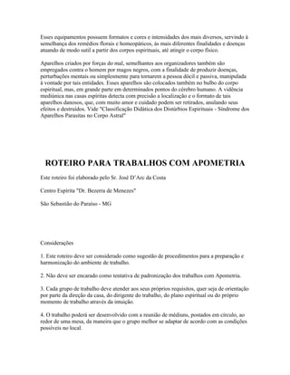 Esses equipamentos possuem formatos e cores e intensidades dos mais diversos, servindo à 
semelhança dos remédios florais e homeopáticos, às mais diferentes finalidades e doenças 
atuando de modo sutil a partir dos corpos espirituais, até atingir o corpo físico. 
Aparelhos criados por forças do mal, semelhantes aos organizadores também são 
empregados contra o homem por magos negros, com a finalidade de produzir doenças, 
perturbações mentais ou simplesmente para tornarem a pessoa dócil e passiva, manipulada 
à vontade por tais entidades. Esses aparelhos são colocados também no bulbo do corpo 
espiritual, mas, em grande parte em determinados pontos do cérebro humano. A vidência 
mediúnica nas casas espíritas detecta com precisão a localização e o formato de tais 
aparelhos danosos, que, com muito amor e cuidado podem ser retirados, anulando seus 
efeitos e destruídos. Vide "Classificação Didática dos Distúrbios Espirituais - Síndrome dos 
Aparelhos Parasitas no Corpo Astral" 
ROTEIRO PARA TRABALHOS COM APOMETRIA 
Este roteiro foi elaborado pelo Sr. José D’Arc da Costa 
Centro Espírita "Dr. Bezerra de Menezes" 
São Sebastião do Paraíso - MG 
Considerações 
1. Este roteiro deve ser considerado como sugestão de procedimentos para a preparação e 
harmonização do ambiente de trabalho. 
2. Não deve ser encarado como tentativa de padronização dos trabalhos com Apometria. 
3. Cada grupo de trabalho deve atender aos seus próprios requisitos, quer seja de orientação 
por parte da direção da casa, do dirigente do trabalho, do plano espiritual ou do próprio 
momento de trabalho através da intuição. 
4. O trabalho poderá ser desenvolvido com a reunião de médiuns, postados em círculo, ao 
redor de uma mesa, da maneira que o grupo melhor se adaptar de acordo com as condições 
possíveis no local. 
 