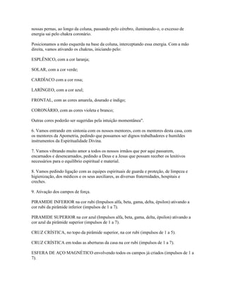 nossas pernas, ao longo da coluna, passando pelo cérebro, iluminando-o, o excesso de 
energia sai pelo chakra coronário. 
Posicionamos a mão esquerda na base da coluna, interceptando essa energia. Com a mão 
direita, vamos ativando os chakras, iniciando pelo: 
ESPLÊNICO, com a cor laranja; 
SOLAR, com a cor verde; 
CARDÍACO com a cor rosa; 
LARÍNGEO, com a cor azul; 
FRONTAL, com as cores amarela, dourado e índigo; 
CORONÁRIO, com as cores violeta e branco; 
Outras cores poderão ser sugeridas pela intuição momentânea". 
6. Vamos entrando em sintonia com os nossos mentores, com os mentores desta casa, com 
os mentores da Apometria, pedindo que possamos ser dignos trabalhadores e humildes 
instrumentos da Espiritualidade Divina. 
7. Vamos vibrando muito amor a todos os nossos irmãos que por aqui passarem, 
encarnados e desencarnados, pedindo a Deus e a Jesus que possam receber os lenitivos 
necessários para o equilíbrio espiritual e material. 
8. Vamos pedindo ligação com as equipes espirituais de guarda e proteção, de limpeza e 
higienização, dos médicos e os seus auxiliares, as diversas fraternidades, hospitais e 
creches. 
9. Ativação dos campos de força. 
PIRAMIDE INFERIOR na cor rubi (Impulsos alfa, beta, gama, delta, épsilon) ativando a 
cor rubi da pirâmide inferior (impulsos de 1 a 7). 
PIRAMIDE SUPERIOR na cor azul (Impulsos alfa, beta, gama, delta, épsilon) ativando a 
cor azul da pirâmide superior (impulsos de 1 a 7). 
CRUZ CRÍSTICA, no topo da pirâmide superior, na cor rubi (impulsos de 1 a 5). 
CRUZ CRÍSTICA em todas as aberturas da casa na cor rubi (impulsos de 1 a 7). 
ESFERA DE AÇO MAGNÉTICO envolvendo todos os campos já criados (impulsos de 1 a 
7). 
 
