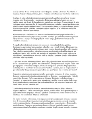 todas as vítimas de sua convivência às vezes chegam a respirar , aliviadas. No entanto, o 
processo obsessivo há de continuar, pois a perda do corpo físico não transforma o obsessor. 
Este tipo de ação nefasta é mais comum entre encarnados, embora possa haver pseudo-obsessão 
entre desencarnados e encarnados. Trata-se de ação perturbadora em que o 
espírito agente não deseja deliberadamente, prejudicar o ser visado. É conseqüência da ação 
egoísta de uma criatura que faz de outra o objeto dos seus cuidados e a deseja ardentemente 
para si própria como propriedade sua. Exige que a outra obedeça cegamente às suas ordens 
desejando protegê-la, guiá-la e, com tais coerções, impede-a de se relacionar saudável e 
normalmente com seus semelhantes. 
Acreditamos que o fenômeno não deve ser considerado obsessão propriamente dita. O 
agente não tem intuito de prejudicar o paciente. Acontece que, embora os motivos possam 
até ser nobres, a atuação resulta prejudicial; com o tempo, poderá transformar-se em 
verdadeira obsessão. 
A pseudo-obsessão é muito comum em pessoas de personalidade forte, egoístas, 
dominadoras, que muitas vezes, sujeitam a família à sua vontade tirânica. Ela aparece nas 
relações de casais, quando um dos cônjuges tenta exercer domínio absoluto sobre o outro. 
Caso clássico, por exemplo, é o do ciumento que cerceia de tal modo a liberdade do ser 
amado que, cego a tudo, termina por prejudicá-lo seriamente. Nesses casos, conforme a 
intensidade e continuidade do processo, pode se instalar a obsessão simples (obsessão de 
encarnado sobre encarnado). 
O que dizer do filho mimado que chora, bate o pé, joga-se ao chão, até que consegue que o 
pai ou a mãe lhe dê o que quer ou lhe "sente a mão". Qualquer das duas reações fazem com 
que o pequeno e "inocente" vampiro, absorva as energias do oponente. O que pensar do 
chefe déspota, no escritório? E dos desaforos: "eu faço a comida, mas eu cuspo dentro". E 
que tal a mulher dengosa que consegue tudo o que quer? Quais são os limites prováveis? 
Enquanto o relacionamento entre encarnados aparenta ter momentos de trégua enquanto 
dormem, o elemento dominador pode desprender-se do corpo e sugar as energias vitais do 
corpo físico do outro. Após o desencarne, o elemento dominador poderá continuar a 
"proteger" as suas relações, a agravante agora é que o assédio torna-se maior ainda pois o 
desencarnado não necessita cuidar das obrigações básicas que tem como encarnado, tais 
como: comer, dormir, trabalhar, etc. 
O obsidiado poderá reagir as ações do obsessor criando condições para a obsessão 
recíproca. Quando a vítima tem condições mentais, esboça defesa ativa: procura agredir o 
agressor na mesma proporção em que é agredida. Estabelece-se, assim, círculo vicioso de 
imantação por ódio mútuo, difícil de ser anulado. 
Em menor ou maior intensidade, essas agressões recíprocas aparecem em quase todos os 
tipos de obsessão; são eventuais (sem características que as tornem perenes), surgindo 
conforme circunstâncias e fases existenciais, podendo ser concomitantes a determinados 
acontecimentos. Apesar de apresentarem, às vezes, intensa imantação negativa, esses 
processos de mútua influenciação constituem obsessão simples, tendo um único obsessor. 
 