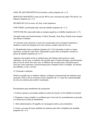 ANEL DE AÇO MAGNÉTICO envolvendo a esfera (impulsos de 1 a 7) 
MURALHA MAGNÉTICA num raio de 500 m com a inscrição da oração "Pai Nosso" em 
hebraico (impulsos de 1 a 7) 
PILARES DE LUZ ao norte, sul, leste, oeste (impulsos). 
COR VERDE, esterilizando toda a área de trabalho (impulsos de 1 a 7). 
VENTO SOLAR, removendo todas as energias negativas ao trabalho (impulsos de 1 a 7). 
Ativando outras cores harmonizantes, Violeta, Dourado, Azul, Rosa, fixando essas energias 
com Branco Cintilante. 
10. Ativamos neste momento os meios de comunicação com os hospitais espirituais e 
também os meios de transporte tais como esteiras, escadas, tubos de luz, etc. 
11. Desdobrando todos os médiuns (impulsos de 7 a 0) colocando-se todos os corpos 
espirituais, ao lado do corpo físico. Preparando-se para subir ao Hospital e assumir os 
postos de trabalho (impulsos de 1 a 7). 
Algumas casas podem enviar os médiuns para uma câmara onde trocam as vestes 
espirituais, em um caso, os médiuns são enviados para a Câmara Dourada e posteriormente 
para a Casa de Jacob. Em outro caso, os Médiuns são enviados para o Mezanino para a 
troca das vestes espirituais e posteriormente para o Hospital Amor e Caridade. Ao término 
dos trabalhos, se faz o inverso. 
12. Checando o ambiente. 
Poderá ser pedido que os médiuns videntes verifiquem a harmonização do ambiente neste 
momento. Pode-se ativar um branco leitoso (impulsos de 1 a 7) que tem a particularidade 
de criar um contraste para melhor visualização. 
Procedimentos para atendimento de um paciente 
1. Colocar a pessoa a ser tratada sentado no centro do círculo ( se for trabalho em círculo). 
2. Perguntar o nome completo e o problema que o levou até ali, resumidamente ou procede-se 
à leitura da sua ficha de atendimento. 
3. Abrir aleatoriamente o Evangelho, ler um pequeno trecho, sem comentários. 
4. Vamos, em nome de Jesus, pedindo aos mentores para abrir a freqüência do atendido 
(impulsos de 1 a 7). 
 