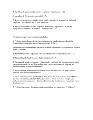 5. Desdobrando e dissociando os corpos espirituais (impulsos de 1 a 7). 
6. Varredura de 360 graus (impulsos de 1 a 7). 
7. Seguir os tratamentos, tratando corpos, cordões, sub-níveis, obsessores, trabalhos de 
magia, etc., através das leis e técnicas apometras. 
8. Após o atendimento, fechar a freqüência do atendido (impulsos de 1 a 7) e nos 
desligando da freqüência do atendido ... (impulsos de 1 a 7). 
Procedimentos para encerramento dos trabalhos 
1. Pedimos permissão para deixar os nossos postos de trabalho junto ao Hospital e 
descendo junto aos nossos corpos físicos (impulsos de 7 a 0). 
Retornando da Câmara Dourada e Casa de Jacob, ou retornando do Mezanino e do Hospital 
Amor e Caridade. 
2. Acoplando os corpos espirituais perfeitamente no corpo físico (impulsos de 1 a 7). 
3. Regulando e alinhando todos os chakras (impulsos 1 a 7). 
4. Agradecendo a todas as correntes e fraternidades espirituais que estiveram conosco, aos 
mentores da Apometria, aos diversos hospitais, creches, aos enteais da natureza, aos 
mentores da casa, aos mentores pessoais. 
5. Abrindo espaço para manifestação dos mentores que desejarem, em nome de Jesus, 
trazerem a sua mensagem e orientação. ... 
6. Nesse momento, vamos agradecendo a Deus, nosso Pai, a Jesus, nosso Divino Mestre, 
por mais esta oportunidade de trabalho, buscando no fundo dos nossos corações, os 
melhores sentimentos de amor e fraternidade universal e doando nossas energias em forma 
de vibrações, ... 
7. Pedimos licença para dar por encerrado os trabalhos, através da prece "Pai Nosso". 
