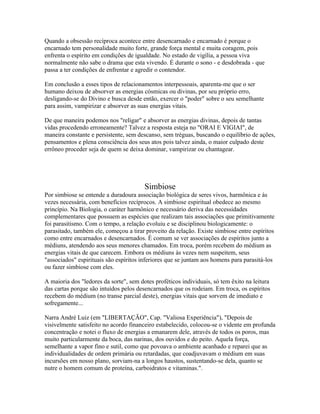 Quando a obsessão recíproca acontece entre desencarnado e encarnado é porque o 
encarnado tem personalidade muito forte, grande força mental e muita coragem, pois 
enfrenta o espírito em condições de igualdade. No estado de vigília, a pessoa viva 
normalmente não sabe o drama que esta vivendo. É durante o sono - e desdobrada - que 
passa a ter condições de enfrentar e agredir o contendor. 
Em conclusão a esses tipos de relacionamentos interpessoais, aparenta-me que o ser 
humano deixou de absorver as energias cósmicas ou divinas, por seu próprio erro, 
desligando-se do Divino e busca desde então, exercer o "poder" sobre o seu semelhante 
para assim, vampirizar e absorver as suas energias vitais. 
De que maneira podemos nos "religar" e absorver as energias divinas, depois de tantas 
vidas procedendo erroneamente? Talvez a resposta esteja no "ORAI E VIGIAI", de 
maneira constante e persistente, sem descanso, sem tréguas, buscando o equilíbrio de ações, 
pensamentos e plena consciência dos seus atos pois talvez ainda, o maior culpado deste 
errôneo proceder seja de quem se deixa dominar, vampirizar ou chantagear. 
Simbiose 
Por simbiose se entende a duradoura associação biológica de seres vivos, harmônica e às 
vezes necessária, com benefícios recíprocos. A simbiose espiritual obedece ao mesmo 
princípio. Na Biologia, o caráter harmônico e necessário deriva das necessidades 
complementares que possuem as espécies que realizam tais associações que primitivamente 
foi parasitismo. Com o tempo, a relação evoluiu e se disciplinou biologicamente: o 
parasitado, também ele, começou a tirar proveito da relação. Existe simbiose entre espíritos 
como entre encarnados e desencarnados. É comum se ver associações de espíritos junto a 
médiuns, atendendo aos seus menores chamados. Em troca, porém recebem do médium as 
energias vitais de que carecem. Embora os médiuns às vezes nem suspeitem, seus 
"associados" espirituais são espíritos inferiores que se juntam aos homens para parasitá-los 
ou fazer simbiose com eles. 
A maioria dos "ledores da sorte", sem dotes proféticos individuais, só tem êxito na leitura 
das cartas porque são intuídos pelos desencarnados que os rodeiam. Em troca, os espíritos 
recebem do médium (no transe parcial deste), energias vitais que sorvem de imediato e 
sofregamente... 
Narra André Luiz (em "LIBERTAÇÃO", Cap. "Valiosa Experiência"), "Depois de 
visivelmente satisfeito no acordo financeiro estabelecido, colocou-se o vidente em profunda 
concentração e notei o fluxo de energias a emanarem dele, através de todos os poros, mas 
muito particularmente da boca, das narinas, dos ouvidos e do peito. Aquela força, 
semelhante a vapor fino e sutil, como que povoava o ambiente acanhado e reparei que as 
individualidades de ordem primária ou retardadas, que coadjuvavam o médium em suas 
incursões em nosso plano, sorviam-na a longos haustos, sustentando-se dela, quanto se 
nutre o homem comum de proteína, carboidratos e vitaminas.". 
 