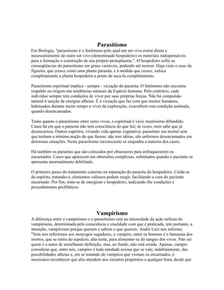 Parasitismo 
Em Biologia, "parasitismo é o fenômeno pelo qual um ser vivo extrai direta e 
necessariamente de outro ser vivo (denominado hospedeiro) os materiais indispensáveis 
para a formação e construção de seu próprio protoplasma.". O hospedeiro sofre as 
conseqüências do parasitismo em graus variáveis, podendo até morrer. Haja visto o caso da 
figueira, que cresce como uma planta parasita, e à medida que cresce, sufoca 
completamente a planta hospedeira a ponto de seca-la completamente. 
Parasitismo espiritual implica - sempre - viciação do parasita. O fenômeno não encontra 
respaldo ou origem nas tendências naturais da Espécie humana. Pelo contrário, cada 
indivíduo sempre tem condições de viver por suas próprias forças. Não há compulsão 
natural à sucção de energias alheias. É a viciação que faz com que muitos humanos, 
habituados durante muito tempo a viver da exploração, exacerbem esta condição anômala, 
quando desencarnados. 
Tanto quanto o parasitismo entre seres vivos, o espiritual é vício muitíssimo difundido. 
Casos há em que o parasita não tem consciência do que faz; às vezes, nem sabe que já 
desencarnou. Outros espíritos, vivendo vida apenas vegetativa, parasitam um mortal sem 
que tenham a mínima noção do que fazem; não tem idéias, são enfermos desencarnados em 
dolorosas situações. Neste parasitismo inconsciente se enquadra a maioria dos casos. 
Há também os parasitas que são colocados por obsessores para enfraquecerem os 
encarnados. Casos que aparecem em obsessões complexas, sobretudos quando o paciente se 
apresenta anormalmente debilitado. 
O primeiro passo do tratamento consiste na separação do parasita do hospedeiro. Cuida-se 
do espírito, tratando-o, elementos valiosos podem surgir, facilitando a cura do paciente 
encarnado. Por fim, trata-se de energizar o hospedeiro, indicando-lhe condições e 
procedimentos profiláticos. 
Vampirismo 
A diferença entre o vampirismo e o parasitismo está na intensidade da ação nefasta do 
vampirismo, determinada pela consciência e crueldade com que é praticada, tem portanto, a 
intenção, vampirizam porque querem e sabem o que querem. André Luiz nos informa: 
"Sem nos referirmos aos morcegos sugadores, o vampiro, entre os homens é o fantasma dos 
mortos, que se retira do sepulcro, alta noite, para alimentar-se do sangue dos vivos. Não sei 
quem é o autor de semelhante definição, mas, no fundo, não está errada. Apenas, cumpre 
considerar que, entre nós, vampiro é toda entidade ociosa que se vale, indebitamente, das 
possibilidades alheias e, em se tratando de vampiros que visitam os encarnados, é 
necessário reconhecer que eles atendem aos sinistros propósitos a qualquer hora, desde que 
 