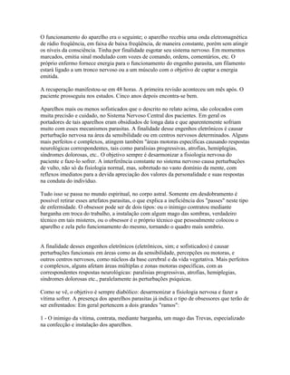 O funcionamento do aparelho era o seguinte; o aparelho recebia uma onda eletromagnética 
de rádio freqüência, em faixa de baixa freqüência, de maneira constante, porém sem atingir 
os níveis da consciência. Tinha por finalidade esgotar seu sistema nervoso. Em momentos 
marcados, emitia sinal modulado com vozes de comando, ordens, comentários, etc. O 
próprio enfermo fornece energia para o funcionamento do engenho parasita, um filamento 
estará ligado a um tronco nervoso ou a um músculo com o objetivo de captar a energia 
emitida. 
A recuperação manifestou-se em 48 horas. A primeira revisão aconteceu um mês após. O 
paciente prosseguiu nos estudos. Cinco anos depois encontra-se bem. 
Aparelhos mais ou menos sofisticados que o descrito no relato acima, são colocados com 
muita precisão e cuidado, no Sistema Nervoso Central dos pacientes. Em geral os 
portadores de tais aparelhos eram obsidiados de longa data e que aparentemente sofriam 
muito com esses mecanismos parasitas. A finalidade desse engenhos eletrônicos é causar 
perturbação nervosa na área da sensibilidade ou em centros nervosos determinados. Alguns 
mais perfeitos e complexos, atingem também ''áreas motoras específicas causando respostas 
neurológicas correspondentes, tais como paralisias progressivas, atrofias, hemiplegias, 
síndromes dolorosas, etc.. O objetivo sempre é desarmonizar a fisiologia nervosa do 
paciente e faze-lo sofrer. A interferência constante no sistema nervoso causa perturbações 
de vulto, não só da fisiologia normal, mas, sobretudo no vasto domínio da mente, com 
reflexos imediatos para a devida apreciação dos valores da personalidade e suas respostas 
na conduta do indivíduo. 
Tudo isso se passa no mundo espiritual, no corpo astral. Somente em desdobramento é 
possível retirar esses artefatos parasitas, o que explica a ineficiência dos "passes" neste tipo 
de enfermidade. O obsessor pode ser de dois tipos: ou o inimigo contratou mediante 
barganha em troca do trabalho, a instalação com algum mago das sombras, verdadeiro 
técnico em tais misteres, ou o obsessor é o próprio técnico que pessoalmente colocou o 
aparelho e zela pelo funcionamento do mesmo, tornando o quadro mais sombrio. 
A finalidade desses engenhos eletrônicos (eletrônicos, sim; e sofisticados) é causar 
perturbações funcionais em áreas como as da sensibilidade, percepções ou motoras, e 
outros centros nervosos, como núcleos da base cerebral e da vida vegetativa. Mais perfeitos 
e complexos, alguns afetam áreas múltiplas e zonas motoras específicas, com as 
correspondentes respostas neurológicas: paralisias progressivas, atrofias, hemiplegias, 
síndromes dolorosas etc., paralelamente às perturbações psíquicas. 
Como se vê, o objetivo é sempre diabólico: desarmonizar a fisiologia nervosa e fazer a 
vítima sofrer. A presença dos aparelhos parasitas já indica o tipo de obsessores que terão de 
ser enfrentados: Em geral pertencem a dois grandes "ramos": 
1 - O inimigo da vítima, contrata, mediante barganha, um mago das Trevas, especializado 
na confecção e instalação dos aparelhos. 
 