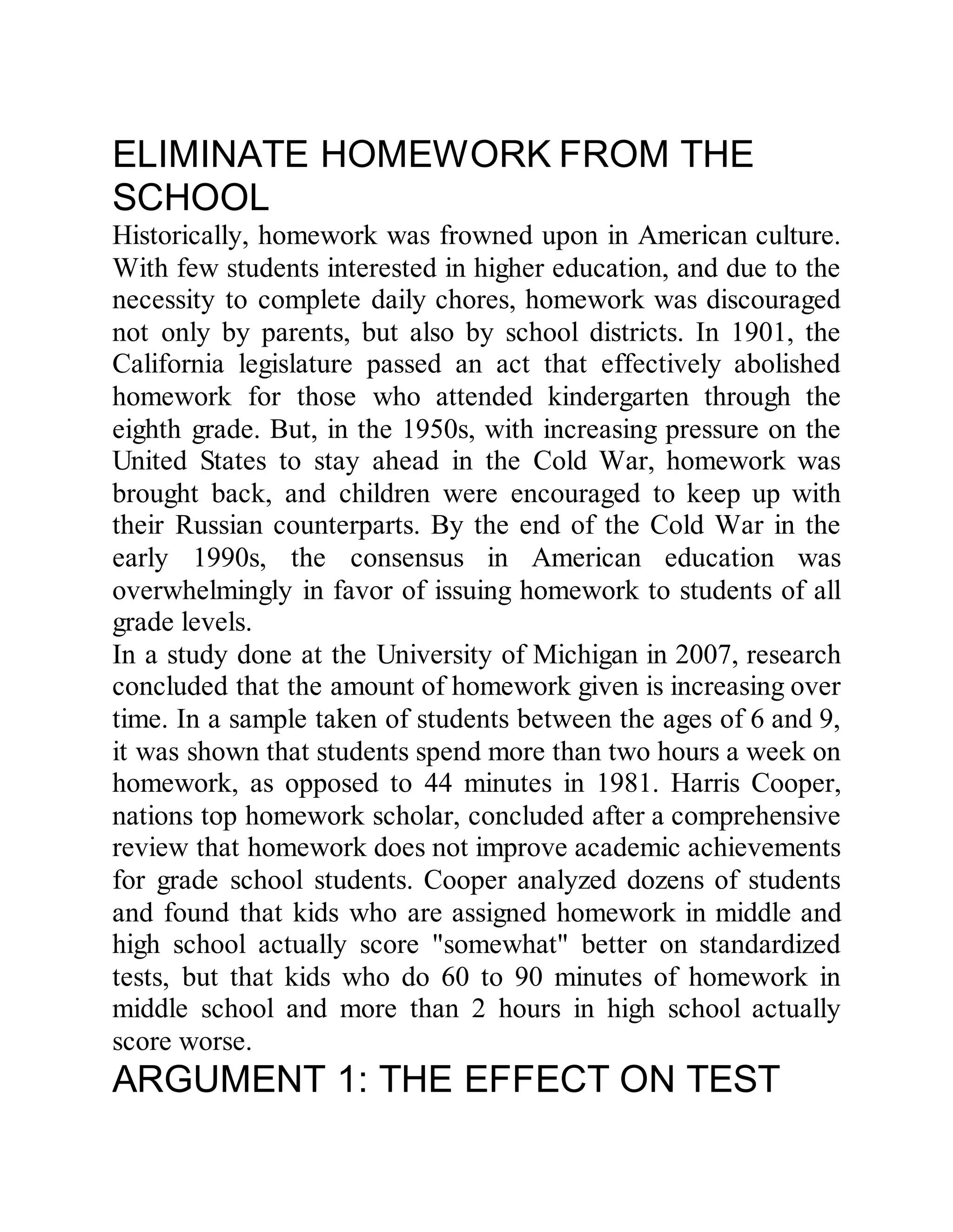 ELIMINATE HOMEWORK FROM THE
SCHOOL
Historically, homework was frowned upon in American culture.
With few students interested in higher education, and due to the
necessity to complete daily chores, homework was discouraged
not only by parents, but also by school districts. In 1901, the
California legislature passed an act that effectively abolished
homework for those who attended kindergarten through the
eighth grade. But, in the 1950s, with increasing pressure on the
United States to stay ahead in the Cold War, homework was
brought back, and children were encouraged to keep up with
their Russian counterparts. By the end of the Cold War in the
early 1990s, the consensus in American education was
overwhelmingly in favor of issuing homework to students of all
grade levels.
In a study done at the University of Michigan in 2007, research
concluded that the amount of homework given is increasing over
time. In a sample taken of students between the ages of 6 and 9,
it was shown that students spend more than two hours a week on
homework, as opposed to 44 minutes in 1981. Harris Cooper,
nations top homework scholar, concluded after a comprehensive
review that homework does not improve academic achievements
for grade school students. Cooper analyzed dozens of students
and found that kids who are assigned homework in middle and
high school actually score "somewhat" better on standardized
tests, but that kids who do 60 to 90 minutes of homework in
middle school and more than 2 hours in high school actually
score worse.
ARGUMENT 1: THE EFFECT ON TEST
 