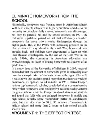 ELIMINATE HOMEWORK FROM THE
SCHOOL
Historically, homework was frowned upon in American culture.
With few students interested in higher education, and due to the
necessity to complete daily chores, homework was discouraged
not only by parents, but also by school districts. In 1901, the
California legislature passed an act that effectively abolished
homework for those who attended kindergarten through the
eighth grade. But, in the 1950s, with increasing pressure on the
United States to stay ahead in the Cold War, homework was
brought back, and children were encouraged to keep up with
their Russian counterparts. By the end of the Cold War in the
early 1990s, the consensus in American education was
overwhelmingly in favor of issuing homework to students of all
grade levels.
In a study done at the University of Michigan in 2007, research
concluded that the amount of homework given is increasing over
time. In a sample taken of students between the ages of 6 and 9,
it was shown that students spend more than two hours a week on
homework, as opposed to 44 minutes in 1981. Harris Cooper,
nations top homework scholar, concluded after a comprehensive
review that homework does not improve academic achievements
for grade school students. Cooper analyzed dozens of students
and found that kids who are assigned homework in middle and
high school actually score "somewhat" better on standardized
tests, but that kids who do 60 to 90 minutes of homework in
middle school and more than 2 hours in high school actually
score worse.
ARGUMENT 1: THE EFFECT ON TEST
 