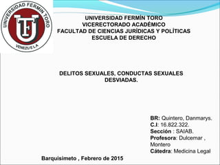 UNIVERSIDAD FERMÍN TORO
VICERECTORADO ACADÉMICO
FACULTAD DE CIENCIAS JURÍDICAS Y POLÍTICAS
ESCUELA DE DERECHO
DELITOS SEXUALES, CONDUCTAS SEXUALES
DESVIADAS.
BR: Quintero, Danmarys.
C.I: 16.822.322.
Sección : SAIAB.
Profesora: Dulcemar ,
Montero
Cátedra: Medicina Legal
Barquisimeto , Febrero de 2015
 