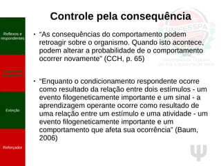 Ψ
Controle pela consequência
● “As consequências do comportamento podem
retroagir sobre o organismo. Quando isto acontece,
podem alterar a probabilidade de o comportamento
ocorrer novamente” (CCH, p. 65)
● “Enquanto o condicionamento respondente ocorre
como resultado da relação entre dois estímulos - um
evento filogeneticamente importante e um sinal - a
aprendizagem operante ocorre como resultado de
uma relação entre um estímulo e uma atividade - um
evento filogeneticamente importante e um
comportamento que afeta sua ocorrência” (Baum,
2006)
Reflexos e
respondentes
O conceito
de operante
Propriedades
quantitativas
do operante
Extinção
Reforçador
Reflexos e
respondentes
O conceito
de operante
Extinção
Reforçador
 