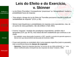 Ψ
Leis do Efeito e do Exercício,
v. Skinner
●
Lei do Efeito (Thorndike): Consequências “prazerosas” ou “desagradáveis” mudam a
probabilidade futura de resposta.
●
“Para atingir o âmago da Lei do Efeito de Thorndike precisamos elucidar a noção de
'probabilidade de resposta'” (CCH, p. 68);
●
Skinner trata frequências e probabilidades de resposta como equivalentes, mas, de
um ponto de vista quantitativo, não são (Killeen e Hall, 2001)
●
O termo “resposta”, herdado dos paradigmas respondentes, também não é
apropriado (CCH, pp. 69-70), mas estava tão bem estabelecido que continuou a ser
usado
– Na realidade, essas observação é posterior a 1937, quando o conceito de operante aparece e
Skinner tem que desvencilhá-lo da discussão de Konorski e Miller
●
O que será previsto ou controlado não é uma resposta específica (está no passado),
mas a ocorrência futura de classes de respostas
– Operantes: Classe de respostas descritas “em termos de seu efeito ambiental”, i.e., “uma
classe modificável pelas consequências das respostas da classe” (Catania, 1999)
Reflexos e
respondentes
O conceito
de operante
Propriedades
quantitativas
do operante
Extinção
Reforçador
Reflexos e
respondentes
O conceito
de operante
Extinção
Reforçador
 