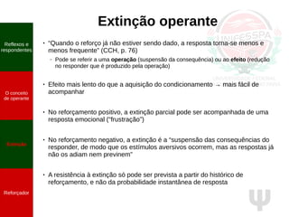 Ψ
Extinção operante
● “Quando o reforço já não estiver sendo dado, a resposta torna-se menos e
menos frequente” (CCH, p. 76)
– Pode se referir a uma operação (suspensão da consequência) ou ao efeito (redução
no responder que é produzido pela operação)
● Efeito mais lento do que a aquisição do condicionamento → mais fácil de
acompanhar
● No reforçamento positivo, a extinção parcial pode ser acompanhada de uma
resposta emocional (“frustração”)
● No reforçamento negativo, a extinção é a “suspensão das consequências do
responder, de modo que os estímulos aversivos ocorrem, mas as respostas já
não os adiam nem previnem”
● A resistência à extinção só pode ser prevista a partir do histórico de
reforçamento, e não da probabilidade instantânea de resposta
Reflexos e
respondentes
O conceito
de operante
Propriedades
quantitativas
do operante
Extinção
Reforçador
Reflexos e
respondentes
O conceito
de operante
Extinção
Reforçador
 
