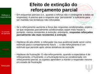 Ψ
Efeito de extinção do
reforçamento parcial
● Em esquemas parciais (i.e., quando o reforço não é contingente a todas as
respostas), é preciso que a resposta seja “persistente” o suficiente para
ser mantida nas tentativas não-reforçadas
● Se o reforçamento aumenta a força das respostas condicionadas, espera-
se que respostas parcialmente condicionadas sejam mais fracas e,
portanto, menos resistentes à extinção; entretanto, respostas reforçadas
parcialmente são mais resistentes à extinção
● Hipótese do pós-efeito: o reforçador (ou sua ausência) pode servir como
estímulo para o comportamento futuro → o não-reforçamento é um
estímulo que persiste após várias tentativas de extinção
● Hipótese da frustração: O não-reforçamento, quando a expectativa é de
reforçamento, é frustrante, e a frustração torna-se condicionada; em
reforçamento parcial, os sujeitos aprendem a manter o responder mesmo
em estado de frustração
Reflexos e
respondentes
O conceito
de operante
Propriedades
quantitativas
do operante
Extinção
Reforçador
Reflexos e
respondentes
O conceito
de operante
Extinção
Reforçador
 