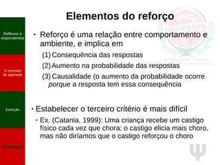 Ψ
Elementos do reforço
● Reforço é uma relação entre comportamento e
ambiente, e implica em
(1) Consequência das respostas
(2)Aumento na probabilidade das respostas
(3) Causalidade (o aumento da probabilidade ocorre
porque a resposta tem essa consequência
● Estabelecer o terceiro critério é mais difícil
● Ex. (Catania, 1999): Uma criança recebe um castigo
físico cada vez que chora; o castigo elicia mais choro,
mas não diríamos que o castigo reforçou o choro
Reflexos e
respondentes
O conceito
de operante
Propriedades
quantitativas
do operante
Extinção
Reforçador
Reflexos e
respondentes
O conceito
de operante
Extinção
Reforçador
 