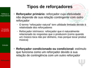 Ψ
Tipos de reforçadores
Reflexos e
respondentes
O conceito
de operante
Propriedades
quantitativas
do operante
Extinção
Reforçador
Reflexos e
respondentes
O conceito
de operante
Extinção
Reforçador
● Reforçador primário: reforçador cuja efetividade
não depende de sua relação contingente com outro
reforçador
– O termo “reforçador natural” tem utilidade limitada devido à
relatividade dos reforçadores
– Reforçador intrínseco: reforçador que é naturalmente
relacionado às respostas que o produzem (como quando
um músico toca não por dinheiro, mas porque tocar produz
música)
● Reforçador condicionado ou condicional: estímulo
que funciona como um reforçador devido à sua
relação de contingência com um outro reforçador
 