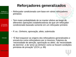 Ψ
Reforçadores generalizados
● Reforçador condicionado com base em vários reforçadores
primários
● Tem maior probabilidade de se manter efetivo ao longo de
diferentes operações estabelecedoras do que um reforçador
condicionado baseado somente em um reforçador primário
● P. ex.: Dinheiro, aprovação, afeto, submissão
● “É fácil esquecer as origens dos reforçadores generalizados e
encará-los como reforçadores por si mesmos. Falamos da
'necessidade de atenção, aprovação ou afeto', da 'necessidade
do domínio', e do 'amor ao dinheiro' como se fossem condições
primárias de privação” (CCH, p. 89)
Reflexos e
respondentes
O conceito
de operante
Propriedades
quantitativas
do operante
Extinção
Reforçador
Reflexos e
respondentes
O conceito
de operante
Extinção
Reforçador
 