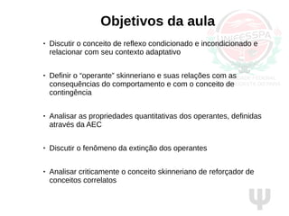 Ψ
Objetivos da aula
● Discutir o conceito de reflexo condicionado e incondicionado e
relacionar com seu contexto adaptativo
● Definir o “operante” skinneriano e suas relações com as
consequências do comportamento e com o conceito de
contingência
● Analisar as propriedades quantitativas dos operantes, definidas
através da AEC
● Discutir o fenômeno da extinção dos operantes
● Analisar criticamente o conceito skinneriano de reforçador de
conceitos correlatos
 