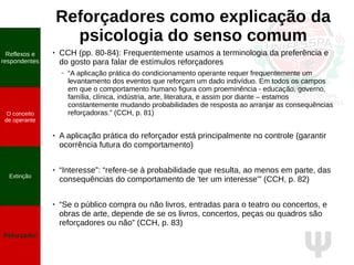 Ψ
Reforçadores como explicação da
psicologia do senso comum
Reflexos e
respondentes
O conceito
de operante
Propriedades
quantitativas
do operante
Extinção
Reforçador
Reflexos e
respondentes
O conceito
de operante
Extinção
Reforçador
●
CCH (pp. 80-84): Frequentemente usamos a terminologia da preferência e
do gosto para falar de estímulos reforçadores
– “A aplicação prática do condicionamento operante requer frequentemente um
levantamento dos eventos que reforçam um dado indivíduo. Em todos os campos
em que o comportamento humano figura com proeminência - educação, governo,
família, clínica, indústria, arte, literatura, e assim por diante – estamos
constantemente mudando probabilidades de resposta ao arranjar as consequências
reforçadoras.” (CCH, p. 81)
● A aplicação prática do reforçador está principalmente no controle (garantir
ocorrência futura do comportamento)
● “Interesse”: “refere-se à probabilidade que resulta, ao menos em parte, das
consequências do comportamento de 'ter um interesse'” (CCH, p. 82)
●
“Se o público compra ou não livros, entradas para o teatro ou concertos, e
obras de arte, depende de se os livros, concertos, peças ou quadros são
reforçadores ou não” (CCH, p. 83)
 