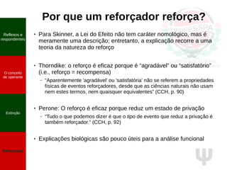 Ψ
Por que um reforçador reforça?
● Para Skinner, a Lei do Efeito não tem caráter nomológico, mas é
meramente uma descrição; entretanto, a explicação recorre a uma
teoria da natureza do reforço
●
Thorndike: o reforço é eficaz porque é “agradável” ou “satisfatório”
(i.e., reforço = recompensa)
– “Aparentemente 'agradável' ou 'satisfatória' não se referem a propriedades
físicas de eventos reforçadores, desde que as ciências naturais não usam
nem estes termos, nem quaisquer equivalentes” (CCH, p. 90)
●
Perone: O reforço é eficaz porque reduz um estado de privação
– “Tudo o que podemos dizer é que o tipo de evento que reduz a privação é
também reforçador.” (CCH, p. 92)
● Explicações biológicas são pouco úteis para a análise funcional
O conceito
de operante
Propriedades
quantitativas
do operante
Extinção
Reforçador
Reflexos e
respondentes
O conceito
de operante
Extinção
Reforçador
 