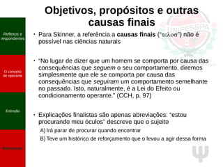 Ψ
Objetivos, propósitos e outras
causas finais
●
Para Skinner, a referência a causas finais (“telos”) não é
possível nas ciências naturais
● “No lugar de dizer que um homem se comporta por causa das
consequências que seguem o seu comportamento, diremos
simplesmente que ele se comporta por causa das
consequências que seguiram um comportamento semelhante
no passado. Isto, naturalmente, é a Lei do Efeito ou
condicionamento operante.” (CCH, p. 97)
● Explicações finalistas são apenas abreviações: “estou
procurando meu óculos” descreve que o sujeito
A) Irá parar de procurar quando encontrar
B) Teve um histórico de reforçamento que o levou a agir dessa forma
O conceito
de operante
Propriedades
quantitativas
do operante
Extinção
Reforçador
Reflexos e
respondentes
O conceito
de operante
Extinção
Reforçador
 