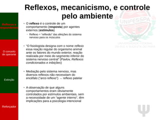 Ψ
Reflexos, mecanicismo, e controle
pelo ambiente
Reflexos e
respondentes
O conceito
de operante
Extinção
Reforçador
● O reflexo é o controle de um
comportamento (resposta) por agentes
externos (estímulos)
– Reflexo = “reflexão” das afeições do sistema
nervoso para os músculos
● “O fisiologista designa com o nome reflexo
essa reação regular do organismo animal
ante os fatores do mundo exterior, reação
realizada por meio do segmento inferior do
sistema nervoso central” (Pavlov, Reflexos
condicionados e inibições)
● Mediação pelo sistema nervoso, mas
diversos reflexos não necessitam do
encéfalo (“arco reflexo”) → reflexo patelar
● A observação de que alguns
comportamentos eram obviamente
controlados por estímulos ambientais, sem
a necessidade de um “agente interno”, têm
implicações para a psicologia intencional
 