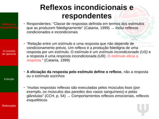 Ψ
Reflexos incondicionais e
respondentes
● Respondentes: “Classe de respostas definida em termos dos estímulos
que as produzem fidedignamente” (Catania, 1999) → Inclui reflexos
condicionados e incondicionais
● “Relação entre um estímulo e uma resposta que não depende de
condicionamento prévio. Um reflexo é a produção fidedigna de uma
resposta por um estímulo. O estímulo é um estímulo incondicionado (US) e
a resposta é uma resposta incondicionada (UR). O estímulo elicia a
resposta.” (Catania, 1999)
● A eliciação da resposta pelo estímulo define o reflexo, não a resposta
ou o estímulo sozinhos
● “muitas respostas reflexas são executadas pelos músculos lisos (por
exemplo, os músculos das paredes dos vasos sanguíneos) e pelas
glândulas” (CCH, p. 54) → Comportamentos reflexos emocionais, reflexos
esqueléticos
Reflexos e
respondentes
O conceito
de operante
Propriedades
quantitativas
do operante
Extinção
Reforçador
Reflexos e
respondentes
O conceito
de operante
Extinção
Reforçador
 