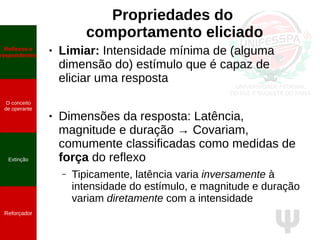 Ψ
Propriedades do
comportamento eliciado
● Limiar: Intensidade mínima de (alguma
dimensão do) estímulo que é capaz de
eliciar uma resposta
● Dimensões da resposta: Latência,
magnitude e duração → Covariam,
comumente classificadas como medidas de
força do reflexo
– Tipicamente, latência varia inversamente à
intensidade do estímulo, e magnitude e duração
variam diretamente com a intensidade
Reflexos e
respondentes
O conceito
de operante
Propriedades
quantitativas
do operante
Extinção
Reforçador
Reflexos e
respondentes
O conceito
de operante
Extinção
Reforçador
 