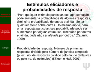 Ψ
Estímulos eliciadores e
probabilidades de resposta
● “Para qualquer estímulo particular, sua apresentação
pode aumentar a probabilidade de algumas respostas,
diminuir a probabilidade de outras e ainda não ter
qualquer efeito sobre outras. Do mesmo modo, para
uma resposta particular, sua probabilidade pode ser
aumentada por alguns estímulos, diminuída por outros
e, ainda, pode não ser afetada por outros.” (Catania,
1999)
● Probabilidade de resposta: Número de primeiras
respostas dividido pelo número de janelas temporais
(p. ex., no. de respostas dividido pelo no. de tentativas
ou pelo no. de estímulos) (Killeen e Hall, 2001)
Reflexos e
respondentes
O conceito
de operante
Propriedades
quantitativas
do operante
Extinção
Reforçador
Reflexos e
respondentes
O conceito
de operante
Extinção
Reforçador
 