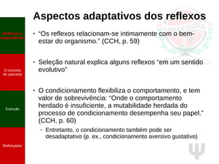 Ψ
Aspectos adaptativos dos reflexos
● “Os reflexos relacionam-se intimamente com o bem-
estar do organismo.” (CCH, p. 59)
● Seleção natural explica alguns reflexos “em um sentido
evolutivo”
● O condicionamento flexibiliza o comportamento, e tem
valor de sobrevivência: “Onde o comportamento
herdado é insuficiente, a mutabilidade herdada do
processo de condicionamento desempenha seu papel.”
(CCH, p. 60)
– Entretanto, o condicionamento também pode ser
desadaptativo (p. ex., condicionamento aversivo gustativo)
Reflexos e
respondentes
O conceito
de operante
Propriedades
quantitativas
do operante
Extinção
Reforçador
Reflexos e
respondentes
O conceito
de operante
Extinção
Reforçador
 