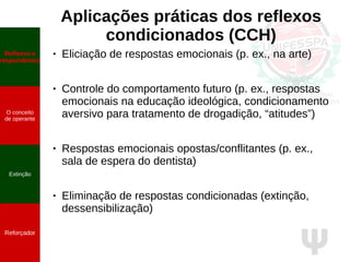 Ψ
Aplicações práticas dos reflexos
condicionados (CCH)
● Eliciação de respostas emocionais (p. ex., na arte)
● Controle do comportamento futuro (p. ex., respostas
emocionais na educação ideológica, condicionamento
aversivo para tratamento de drogadição, “atitudes”)
● Respostas emocionais opostas/conflitantes (p. ex.,
sala de espera do dentista)
● Eliminação de respostas condicionadas (extinção,
dessensibilização)
Reflexos e
respondentes
O conceito
de operante
Propriedades
quantitativas
do operante
Extinção
Reforçador
Reflexos e
respondentes
O conceito
de operante
Extinção
Reforçador
 