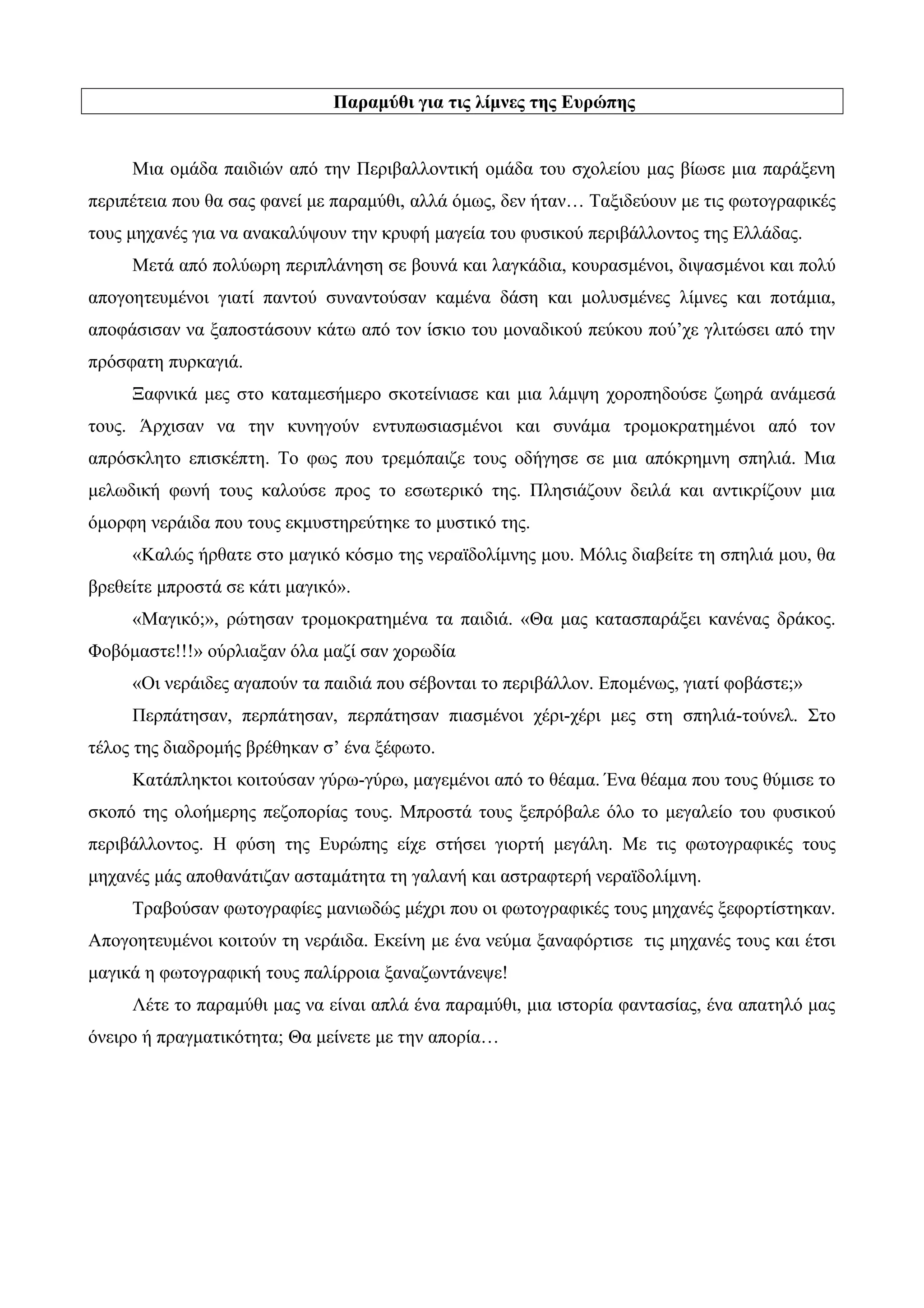 Παραμύθι για τις λίμνες της Ευρώπης
Μια ομάδα παιδιών από την Περιβαλλοντική ομάδα του σχολείου μας βίωσε μια παράξενη
περιπέτεια που θα σας φανεί με παραμύθι, αλλά όμως, δεν ήταν… Ταξιδεύουν με τις φωτογραφικές
τους μηχανές για να ανακαλύψουν την κρυφή μαγεία του φυσικού περιβάλλοντος της Ελλάδας.
Μετά από πολύωρη περιπλάνηση σε βουνά και λαγκάδια, κουρασμένοι, διψασμένοι και πολύ
απογοητευμένοι γιατί παντού συναντούσαν καμένα δάση και μολυσμένες λίμνες και ποτάμια,
αποφάσισαν να ξαποστάσουν κάτω από τον ίσκιο του μοναδικού πεύκου πού’χε γλιτώσει από την
πρόσφατη πυρκαγιά.
Ξαφνικά μες στο καταμεσήμερο σκοτείνιασε και μια λάμψη χοροπηδούσε ζωηρά ανάμεσά
τους. Άρχισαν να την κυνηγούν εντυπωσιασμένοι και συνάμα τρομοκρατημένοι από τον
απρόσκλητο επισκέπτη. Το φως που τρεμόπαιζε τους οδήγησε σε μια απόκρημνη σπηλιά. Μια
μελωδική φωνή τους καλούσε προς το εσωτερικό της. Πλησιάζουν δειλά και αντικρίζουν μια
όμορφη νεράιδα που τους εκμυστηρεύτηκε το μυστικό της.
«Καλώς ήρθατε στο μαγικό κόσμο της νεραϊδολίμνης μου. Μόλις διαβείτε τη σπηλιά μου, θα
βρεθείτε μπροστά σε κάτι μαγικό».
«Μαγικό;», ρώτησαν τρομοκρατημένα τα παιδιά. «Θα μας κατασπαράξει κανένας δράκος.
Φοβόμαστε!!!» ούρλιαξαν όλα μαζί σαν χορωδία
«Οι νεράιδες αγαπούν τα παιδιά που σέβονται το περιβάλλον. Επομένως, γιατί φοβάστε;»
Περπάτησαν, περπάτησαν, περπάτησαν πιασμένοι χέρι-χέρι μες στη σπηλιά-τούνελ. Στο
τέλος της διαδρομής βρέθηκαν σ’ ένα ξέφωτο.
Κατάπληκτοι κοιτούσαν γύρω-γύρω, μαγεμένοι από το θέαμα. Ένα θέαμα που τους θύμισε το
σκοπό της ολοήμερης πεζοπορίας τους. Μπροστά τους ξεπρόβαλε όλο το μεγαλείο του φυσικού
περιβάλλοντος. Η φύση της Ευρώπης είχε στήσει γιορτή μεγάλη. Με τις φωτογραφικές τους
μηχανές μάς αποθανάτιζαν ασταμάτητα τη γαλανή και αστραφτερή νεραϊδολίμνη.
Τραβούσαν φωτογραφίες μανιωδώς μέχρι που οι φωτογραφικές τους μηχανές ξεφορτίστηκαν.
Απογοητευμένοι κοιτούν τη νεράιδα. Εκείνη με ένα νεύμα ξαναφόρτισε τις μηχανές τους και έτσι
μαγικά η φωτογραφική τους παλίρροια ξαναζωντάνεψε!
Λέτε το παραμύθι μας να είναι απλά ένα παραμύθι, μια ιστορία φαντασίας, ένα απατηλό μας
όνειρο ή πραγματικότητα; Θα μείνετε με την απορία…
 