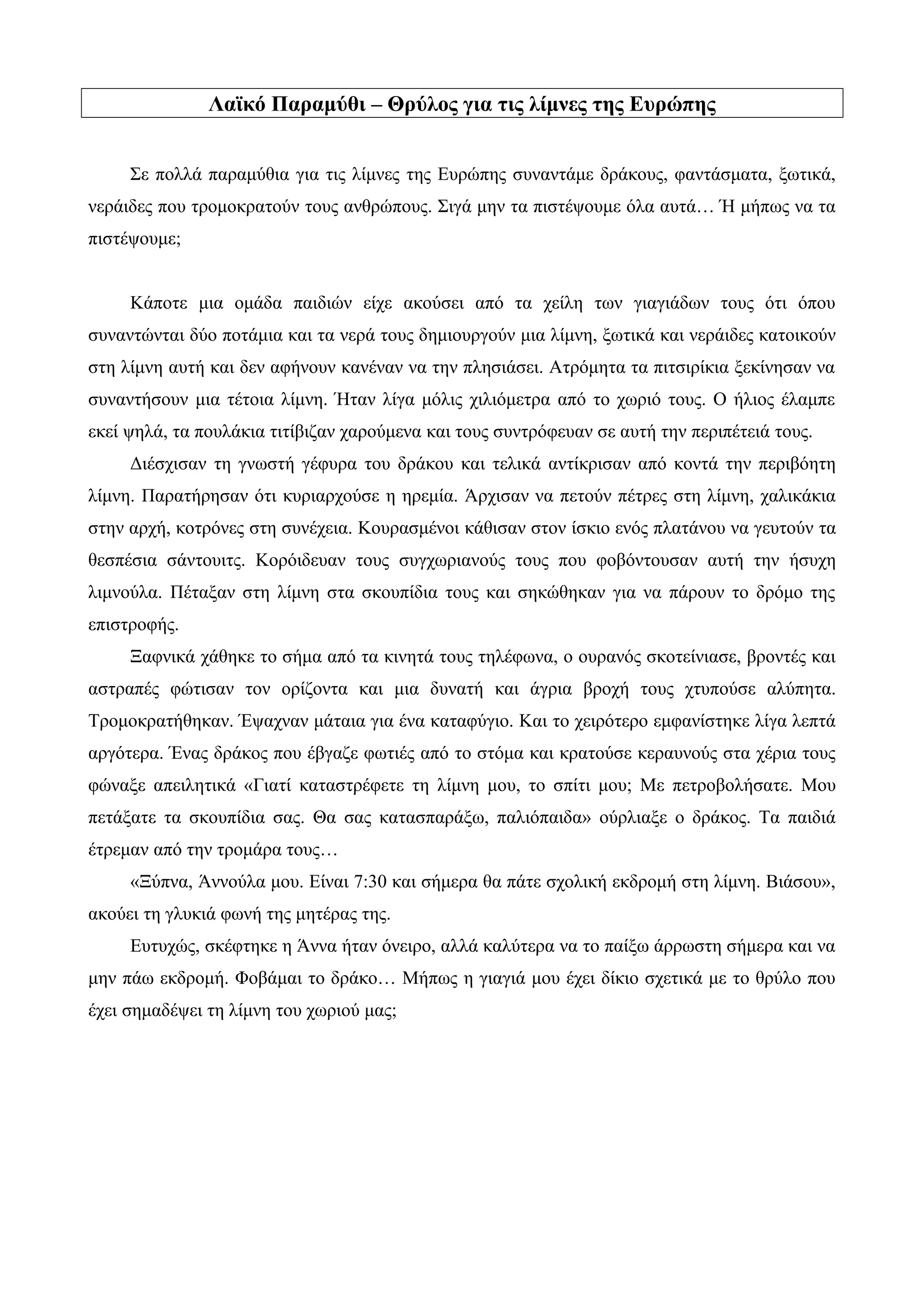 Λαϊκό Παραμύθι – Θρύλος για τις λίμνες της Ευρώπης
Σε πολλά παραμύθια για τις λίμνες της Ευρώπης συναντάμε δράκους, φαντάσματα, ξωτικά,
νεράιδες που τρομοκρατούν τους ανθρώπους. Σιγά μην τα πιστέψουμε όλα αυτά… Ή μήπως να τα
πιστέψουμε;
Κάποτε μια ομάδα παιδιών είχε ακούσει από τα χείλη των γιαγιάδων τους ότι όπου
συναντώνται δύο ποτάμια και τα νερά τους δημιουργούν μια λίμνη, ξωτικά και νεράιδες κατοικούν
στη λίμνη αυτή και δεν αφήνουν κανέναν να την πλησιάσει. Ατρόμητα τα πιτσιρίκια ξεκίνησαν να
συναντήσουν μια τέτοια λίμνη. Ήταν λίγα μόλις χιλιόμετρα από το χωριό τους. Ο ήλιος έλαμπε
εκεί ψηλά, τα πουλάκια τιτίβιζαν χαρούμενα και τους συντρόφευαν σε αυτή την περιπέτειά τους.
Διέσχισαν τη γνωστή γέφυρα του δράκου και τελικά αντίκρισαν από κοντά την περιβόητη
λίμνη. Παρατήρησαν ότι κυριαρχούσε η ηρεμία. Άρχισαν να πετούν πέτρες στη λίμνη, χαλικάκια
στην αρχή, κοτρόνες στη συνέχεια. Κουρασμένοι κάθισαν στον ίσκιο ενός πλατάνου να γευτούν τα
θεσπέσια σάντουιτς. Κορόιδευαν τους συγχωριανούς τους που φοβόντουσαν αυτή την ήσυχη
λιμνούλα. Πέταξαν στη λίμνη στα σκουπίδια τους και σηκώθηκαν για να πάρουν το δρόμο της
επιστροφής.
Ξαφνικά χάθηκε το σήμα από τα κινητά τους τηλέφωνα, ο ουρανός σκοτείνιασε, βροντές και
αστραπές φώτισαν τον ορίζοντα και μια δυνατή και άγρια βροχή τους χτυπούσε αλύπητα.
Τρομοκρατήθηκαν. Έψαχναν μάταια για ένα καταφύγιο. Και το χειρότερο εμφανίστηκε λίγα λεπτά
αργότερα. Ένας δράκος που έβγαζε φωτιές από το στόμα και κρατούσε κεραυνούς στα χέρια τους
φώναξε απειλητικά «Γιατί καταστρέφετε τη λίμνη μου, το σπίτι μου; Με πετροβολήσατε. Μου
πετάξατε τα σκουπίδια σας. Θα σας κατασπαράξω, παλιόπαιδα» ούρλιαξε ο δράκος. Τα παιδιά
έτρεμαν από την τρομάρα τους…
«Ξύπνα, Άννούλα μου. Είναι 7:30 και σήμερα θα πάτε σχολική εκδρομή στη λίμνη. Βιάσου»,
ακούει τη γλυκιά φωνή της μητέρας της.
Ευτυχώς, σκέφτηκε η Άννα ήταν όνειρο, αλλά καλύτερα να το παίξω άρρωστη σήμερα και να
μην πάω εκδρομή. Φοβάμαι το δράκο… Μήπως η γιαγιά μου έχει δίκιο σχετικά με το θρύλο που
έχει σημαδέψει τη λίμνη του χωριού μας;
 