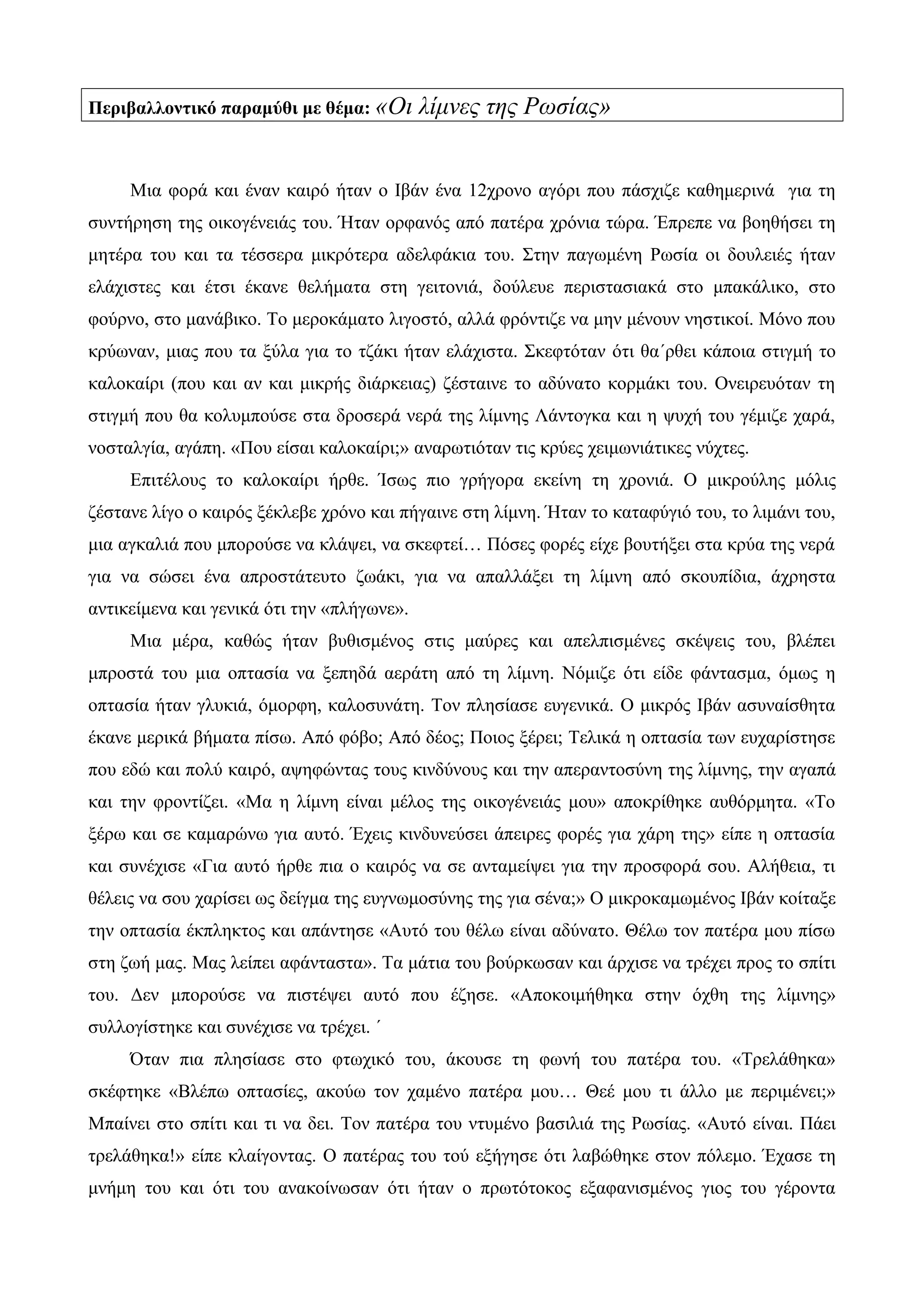 Περιβαλλοντικό παραμύθι με θέμα: «Οι λίμνες της Ρωσίας»
Μια φορά και έναν καιρό ήταν ο Ιβάν ένα 12χρονο αγόρι που πάσχιζε καθημερινά για τη
συντήρηση της οικογένειάς του. Ήταν ορφανός από πατέρα χρόνια τώρα. Έπρεπε να βοηθήσει τη
μητέρα του και τα τέσσερα μικρότερα αδελφάκια του. Στην παγωμένη Ρωσία οι δουλειές ήταν
ελάχιστες και έτσι έκανε θελήματα στη γειτονιά, δούλευε περιστασιακά στο μπακάλικο, στο
φούρνο, στο μανάβικο. Το μεροκάματο λιγοστό, αλλά φρόντιζε να μην μένουν νηστικοί. Μόνο που
κρύωναν, μιας που τα ξύλα για το τζάκι ήταν ελάχιστα. Σκεφτόταν ότι θα΄ρθει κάποια στιγμή το
καλοκαίρι (που και αν και μικρής διάρκειας) ζέσταινε το αδύνατο κορμάκι του. Ονειρευόταν τη
στιγμή που θα κολυμπούσε στα δροσερά νερά της λίμνης Λάντογκα και η ψυχή του γέμιζε χαρά,
νοσταλγία, αγάπη. «Που είσαι καλοκαίρι;» αναρωτιόταν τις κρύες χειμωνιάτικες νύχτες.
Επιτέλους το καλοκαίρι ήρθε. Ίσως πιο γρήγορα εκείνη τη χρονιά. Ο μικρούλης μόλις
ζέστανε λίγο ο καιρός ξέκλεβε χρόνο και πήγαινε στη λίμνη. Ήταν το καταφύγιό του, το λιμάνι του,
μια αγκαλιά που μπορούσε να κλάψει, να σκεφτεί… Πόσες φορές είχε βουτήξει στα κρύα της νερά
για να σώσει ένα απροστάτευτο ζωάκι, για να απαλλάξει τη λίμνη από σκουπίδια, άχρηστα
αντικείμενα και γενικά ότι την «πλήγωνε».
Μια μέρα, καθώς ήταν βυθισμένος στις μαύρες και απελπισμένες σκέψεις του, βλέπει
μπροστά του μια οπτασία να ξεπηδά αεράτη από τη λίμνη. Νόμιζε ότι είδε φάντασμα, όμως η
οπτασία ήταν γλυκιά, όμορφη, καλοσυνάτη. Τον πλησίασε ευγενικά. Ο μικρός Ιβάν ασυναίσθητα
έκανε μερικά βήματα πίσω. Από φόβο; Από δέος; Ποιος ξέρει; Τελικά η οπτασία των ευχαρίστησε
που εδώ και πολύ καιρό, αψηφώντας τους κινδύνους και την απεραντοσύνη της λίμνης, την αγαπά
και την φροντίζει. «Μα η λίμνη είναι μέλος της οικογένειάς μου» αποκρίθηκε αυθόρμητα. «Το
ξέρω και σε καμαρώνω για αυτό. Έχεις κινδυνεύσει άπειρες φορές για χάρη της» είπε η οπτασία
και συνέχισε «Για αυτό ήρθε πια ο καιρός να σε ανταμείψει για την προσφορά σου. Αλήθεια, τι
θέλεις να σου χαρίσει ως δείγμα της ευγνωμοσύνης της για σένα;» Ο μικροκαμωμένος Ιβάν κοίταξε
την οπτασία έκπληκτος και απάντησε «Αυτό του θέλω είναι αδύνατο. Θέλω τον πατέρα μου πίσω
στη ζωή μας. Μας λείπει αφάνταστα». Τα μάτια του βούρκωσαν και άρχισε να τρέχει προς το σπίτι
του. Δεν μπορούσε να πιστέψει αυτό που έζησε. «Αποκοιμήθηκα στην όχθη της λίμνης»
συλλογίστηκε και συνέχισε να τρέχει. ΄
Όταν πια πλησίασε στο φτωχικό του, άκουσε τη φωνή του πατέρα του. «Τρελάθηκα»
σκέφτηκε «Βλέπω οπτασίες, ακούω τον χαμένο πατέρα μου… Θεέ μου τι άλλο με περιμένει;»
Μπαίνει στο σπίτι και τι να δει. Τον πατέρα του ντυμένο βασιλιά της Ρωσίας. «Αυτό είναι. Πάει
τρελάθηκα!» είπε κλαίγοντας. Ο πατέρας του τού εξήγησε ότι λαβώθηκε στον πόλεμο. Έχασε τη
μνήμη του και ότι του ανακοίνωσαν ότι ήταν ο πρωτότοκος εξαφανισμένος γιος του γέροντα
 