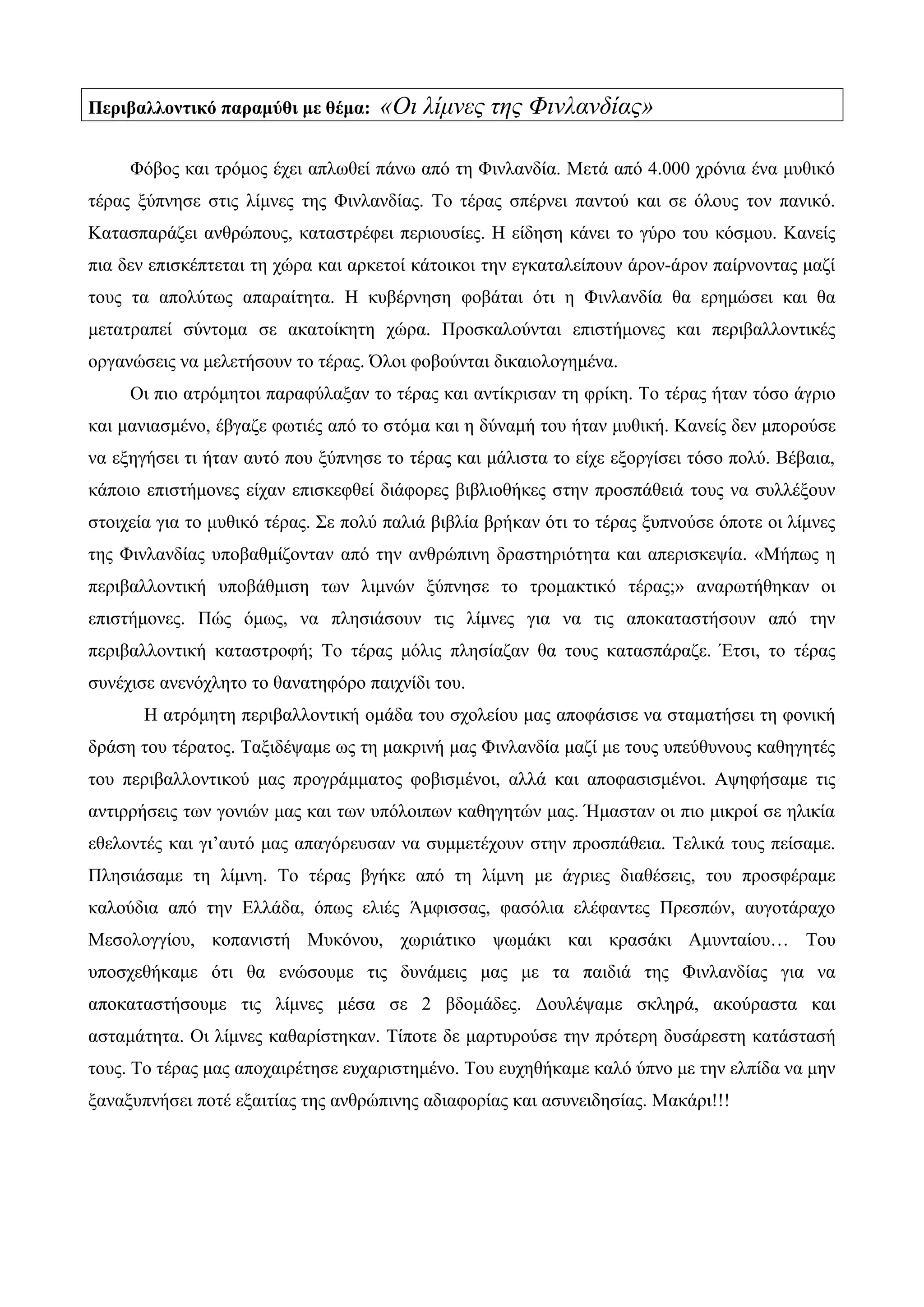 Περιβαλλοντικό παραμύθι με θέμα: «Οι λίμνες της Φινλανδίας»
Φόβος και τρόμος έχει απλωθεί πάνω από τη Φινλανδία. Μετά από 4.000 χρόνια ένα μυθικό
τέρας ξύπνησε στις λίμνες της Φινλανδίας. Το τέρας σπέρνει παντού και σε όλους τον πανικό.
Κατασπαράζει ανθρώπους, καταστρέφει περιουσίες. Η είδηση κάνει το γύρο του κόσμου. Κανείς
πια δεν επισκέπτεται τη χώρα και αρκετοί κάτοικοι την εγκαταλείπουν άρον-άρον παίρνοντας μαζί
τους τα απολύτως απαραίτητα. Η κυβέρνηση φοβάται ότι η Φινλανδία θα ερημώσει και θα
μετατραπεί σύντομα σε ακατοίκητη χώρα. Προσκαλούνται επιστήμονες και περιβαλλοντικές
οργανώσεις να μελετήσουν το τέρας. Όλοι φοβούνται δικαιολογημένα.
Οι πιο ατρόμητοι παραφύλαξαν το τέρας και αντίκρισαν τη φρίκη. Το τέρας ήταν τόσο άγριο
και μανιασμένο, έβγαζε φωτιές από το στόμα και η δύναμή του ήταν μυθική. Κανείς δεν μπορούσε
να εξηγήσει τι ήταν αυτό που ξύπνησε το τέρας και μάλιστα το είχε εξοργίσει τόσο πολύ. Βέβαια,
κάποιο επιστήμονες είχαν επισκεφθεί διάφορες βιβλιοθήκες στην προσπάθειά τους να συλλέξουν
στοιχεία για το μυθικό τέρας. Σε πολύ παλιά βιβλία βρήκαν ότι το τέρας ξυπνούσε όποτε οι λίμνες
της Φινλανδίας υποβαθμίζονταν από την ανθρώπινη δραστηριότητα και απερισκεψία. «Μήπως η
περιβαλλοντική υποβάθμιση των λιμνών ξύπνησε το τρομακτικό τέρας;» αναρωτήθηκαν οι
επιστήμονες. Πώς όμως, να πλησιάσουν τις λίμνες για να τις αποκαταστήσουν από την
περιβαλλοντική καταστροφή; Το τέρας μόλις πλησίαζαν θα τους κατασπάραζε. Έτσι, το τέρας
συνέχισε ανενόχλητο το θανατηφόρο παιχνίδι του.
Η ατρόμητη περιβαλλοντική ομάδα του σχολείου μας αποφάσισε να σταματήσει τη φονική
δράση του τέρατος. Ταξιδέψαμε ως τη μακρινή μας Φινλανδία μαζί με τους υπεύθυνους καθηγητές
του περιβαλλοντικού μας προγράμματος φοβισμένοι, αλλά και αποφασισμένοι. Αψηφήσαμε τις
αντιρρήσεις των γονιών μας και των υπόλοιπων καθηγητών μας. Ήμασταν οι πιο μικροί σε ηλικία
εθελοντές και γι’αυτό μας απαγόρευσαν να συμμετέχουν στην προσπάθεια. Τελικά τους πείσαμε.
Πλησιάσαμε τη λίμνη. Το τέρας βγήκε από τη λίμνη με άγριες διαθέσεις, του προσφέραμε
καλούδια από την Ελλάδα, όπως ελιές Άμφισσας, φασόλια ελέφαντες Πρεσπών, αυγοτάραχο
Μεσολογγίου, κοπανιστή Μυκόνου, χωριάτικο ψωμάκι και κρασάκι Αμυνταίου… Του
υποσχεθήκαμε ότι θα ενώσουμε τις δυνάμεις μας με τα παιδιά της Φινλανδίας για να
αποκαταστήσουμε τις λίμνες μέσα σε 2 βδομάδες. Δουλέψαμε σκληρά, ακούραστα και
ασταμάτητα. Οι λίμνες καθαρίστηκαν. Τίποτε δε μαρτυρούσε την πρότερη δυσάρεστη κατάστασή
τους. Το τέρας μας αποχαιρέτησε ευχαριστημένο. Του ευχηθήκαμε καλό ύπνο με την ελπίδα να μην
ξαναξυπνήσει ποτέ εξαιτίας της ανθρώπινης αδιαφορίας και ασυνειδησίας. Μακάρι!!!
 