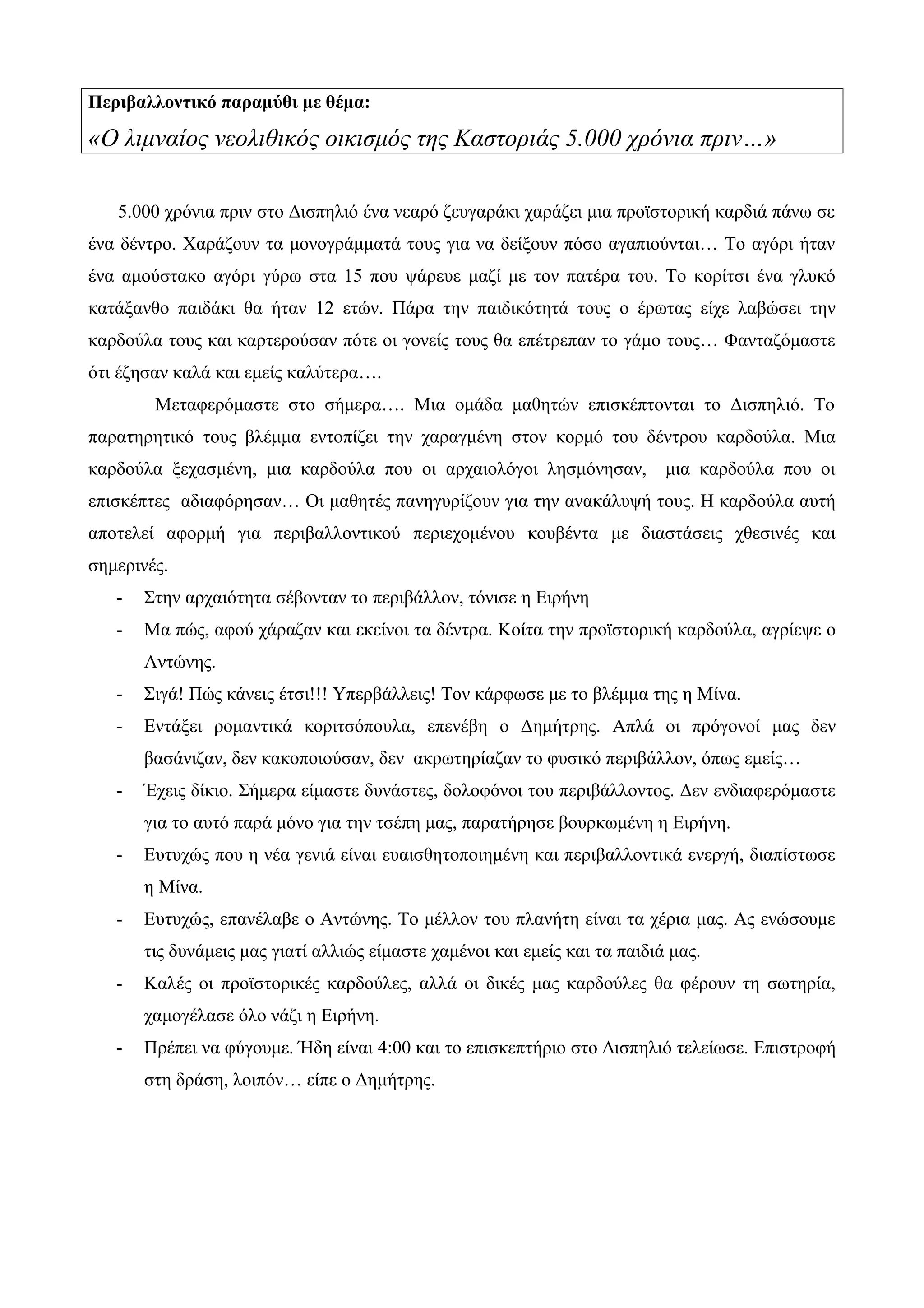 Περιβαλλοντικό παραμύθι με θέμα:
«Ο λιμναίος νεολιθικός οικισμός της Καστοριάς 5.000 χρόνια πριν…»
5.000 χρόνια πριν στο Δισπηλιό ένα νεαρό ζευγαράκι χαράζει μια προϊστορική καρδιά πάνω σε
ένα δέντρο. Χαράζουν τα μονογράμματά τους για να δείξουν πόσο αγαπιούνται… Το αγόρι ήταν
ένα αμούστακο αγόρι γύρω στα 15 που ψάρευε μαζί με τον πατέρα του. Το κορίτσι ένα γλυκό
κατάξανθο παιδάκι θα ήταν 12 ετών. Πάρα την παιδικότητά τους ο έρωτας είχε λαβώσει την
καρδούλα τους και καρτερούσαν πότε οι γονείς τους θα επέτρεπαν το γάμο τους… Φανταζόμαστε
ότι έζησαν καλά και εμείς καλύτερα….
Μεταφερόμαστε στο σήμερα…. Μια ομάδα μαθητών επισκέπτονται το Δισπηλιό. Το
παρατηρητικό τους βλέμμα εντοπίζει την χαραγμένη στον κορμό του δέντρου καρδούλα. Μια
καρδούλα ξεχασμένη, μια καρδούλα που οι αρχαιολόγοι λησμόνησαν, μια καρδούλα που οι
επισκέπτες αδιαφόρησαν… Οι μαθητές πανηγυρίζουν για την ανακάλυψή τους. Η καρδούλα αυτή
αποτελεί αφορμή για περιβαλλοντικού περιεχομένου κουβέντα με διαστάσεις χθεσινές και
σημερινές.
- Στην αρχαιότητα σέβονταν το περιβάλλον, τόνισε η Ειρήνη
- Μα πώς, αφού χάραζαν και εκείνοι τα δέντρα. Κοίτα την προϊστορική καρδούλα, αγρίεψε ο
Αντώνης.
- Σιγά! Πώς κάνεις έτσι!!! Υπερβάλλεις! Τον κάρφωσε με το βλέμμα της η Μίνα.
- Εντάξει ρομαντικά κοριτσόπουλα, επενέβη ο Δημήτρης. Απλά οι πρόγονοί μας δεν
βασάνιζαν, δεν κακοποιούσαν, δεν ακρωτηρίαζαν το φυσικό περιβάλλον, όπως εμείς…
- Έχεις δίκιο. Σήμερα είμαστε δυνάστες, δολοφόνοι του περιβάλλοντος. Δεν ενδιαφερόμαστε
για το αυτό παρά μόνο για την τσέπη μας, παρατήρησε βουρκωμένη η Ειρήνη.
- Ευτυχώς που η νέα γενιά είναι ευαισθητοποιημένη και περιβαλλοντικά ενεργή, διαπίστωσε
η Μίνα.
- Ευτυχώς, επανέλαβε ο Αντώνης. Το μέλλον του πλανήτη είναι τα χέρια μας. Ας ενώσουμε
τις δυνάμεις μας γιατί αλλιώς είμαστε χαμένοι και εμείς και τα παιδιά μας.
- Καλές οι προϊστορικές καρδούλες, αλλά οι δικές μας καρδούλες θα φέρουν τη σωτηρία,
χαμογέλασε όλο νάζι η Ειρήνη.
- Πρέπει να φύγουμε. Ήδη είναι 4:00 και το επισκεπτήριο στο Δισπηλιό τελείωσε. Επιστροφή
στη δράση, λοιπόν… είπε ο Δημήτρης.
 