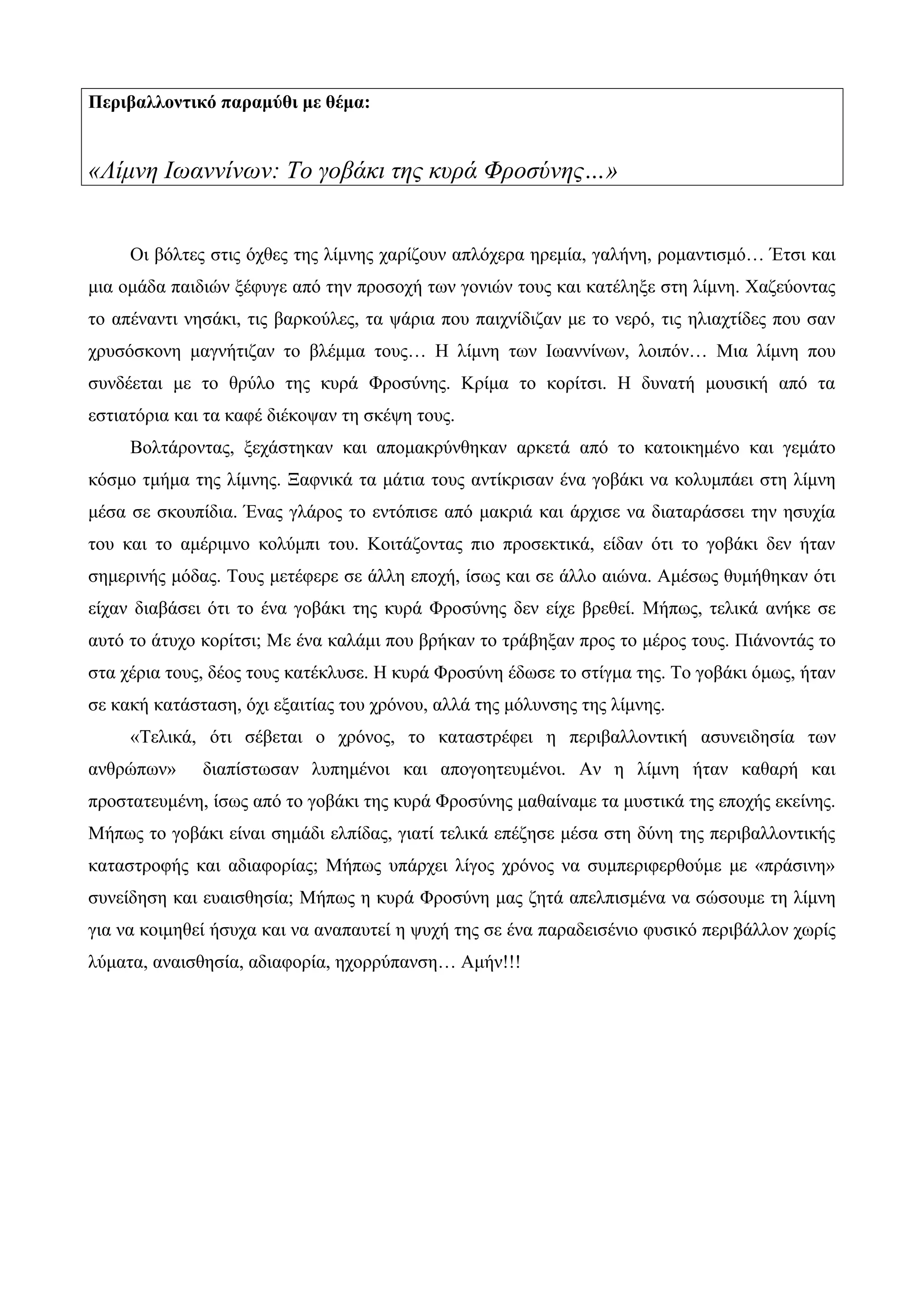 Περιβαλλοντικό παραμύθι με θέμα:
«Λίμνη Ιωαννίνων: Το γοβάκι της κυρά Φροσύνης…»
Οι βόλτες στις όχθες της λίμνης χαρίζουν απλόχερα ηρεμία, γαλήνη, ρομαντισμό… Έτσι και
μια ομάδα παιδιών ξέφυγε από την προσοχή των γονιών τους και κατέληξε στη λίμνη. Χαζεύοντας
το απέναντι νησάκι, τις βαρκούλες, τα ψάρια που παιχνίδιζαν με το νερό, τις ηλιαχτίδες που σαν
χρυσόσκονη μαγνήτιζαν το βλέμμα τους… Η λίμνη των Ιωαννίνων, λοιπόν… Μια λίμνη που
συνδέεται με το θρύλο της κυρά Φροσύνης. Κρίμα το κορίτσι. Η δυνατή μουσική από τα
εστιατόρια και τα καφέ διέκοψαν τη σκέψη τους.
Βολτάροντας, ξεχάστηκαν και απομακρύνθηκαν αρκετά από το κατοικημένο και γεμάτο
κόσμο τμήμα της λίμνης. Ξαφνικά τα μάτια τους αντίκρισαν ένα γοβάκι να κολυμπάει στη λίμνη
μέσα σε σκουπίδια. Ένας γλάρος το εντόπισε από μακριά και άρχισε να διαταράσσει την ησυχία
του και το αμέριμνο κολύμπι του. Κοιτάζοντας πιο προσεκτικά, είδαν ότι το γοβάκι δεν ήταν
σημερινής μόδας. Τους μετέφερε σε άλλη εποχή, ίσως και σε άλλο αιώνα. Αμέσως θυμήθηκαν ότι
είχαν διαβάσει ότι το ένα γοβάκι της κυρά Φροσύνης δεν είχε βρεθεί. Μήπως, τελικά ανήκε σε
αυτό το άτυχο κορίτσι; Με ένα καλάμι που βρήκαν το τράβηξαν προς το μέρος τους. Πιάνοντάς το
στα χέρια τους, δέος τους κατέκλυσε. Η κυρά Φροσύνη έδωσε το στίγμα της. Το γοβάκι όμως, ήταν
σε κακή κατάσταση, όχι εξαιτίας του χρόνου, αλλά της μόλυνσης της λίμνης.
«Τελικά, ότι σέβεται ο χρόνος, το καταστρέφει η περιβαλλοντική ασυνειδησία των
ανθρώπων» διαπίστωσαν λυπημένοι και απογοητευμένοι. Αν η λίμνη ήταν καθαρή και
προστατευμένη, ίσως από το γοβάκι της κυρά Φροσύνης μαθαίναμε τα μυστικά της εποχής εκείνης.
Μήπως το γοβάκι είναι σημάδι ελπίδας, γιατί τελικά επέζησε μέσα στη δύνη της περιβαλλοντικής
καταστροφής και αδιαφορίας; Μήπως υπάρχει λίγος χρόνος να συμπεριφερθούμε με «πράσινη»
συνείδηση και ευαισθησία; Μήπως η κυρά Φροσύνη μας ζητά απελπισμένα να σώσουμε τη λίμνη
για να κοιμηθεί ήσυχα και να αναπαυτεί η ψυχή της σε ένα παραδεισένιο φυσικό περιβάλλον χωρίς
λύματα, αναισθησία, αδιαφορία, ηχορρύπανση… Αμήν!!!
 