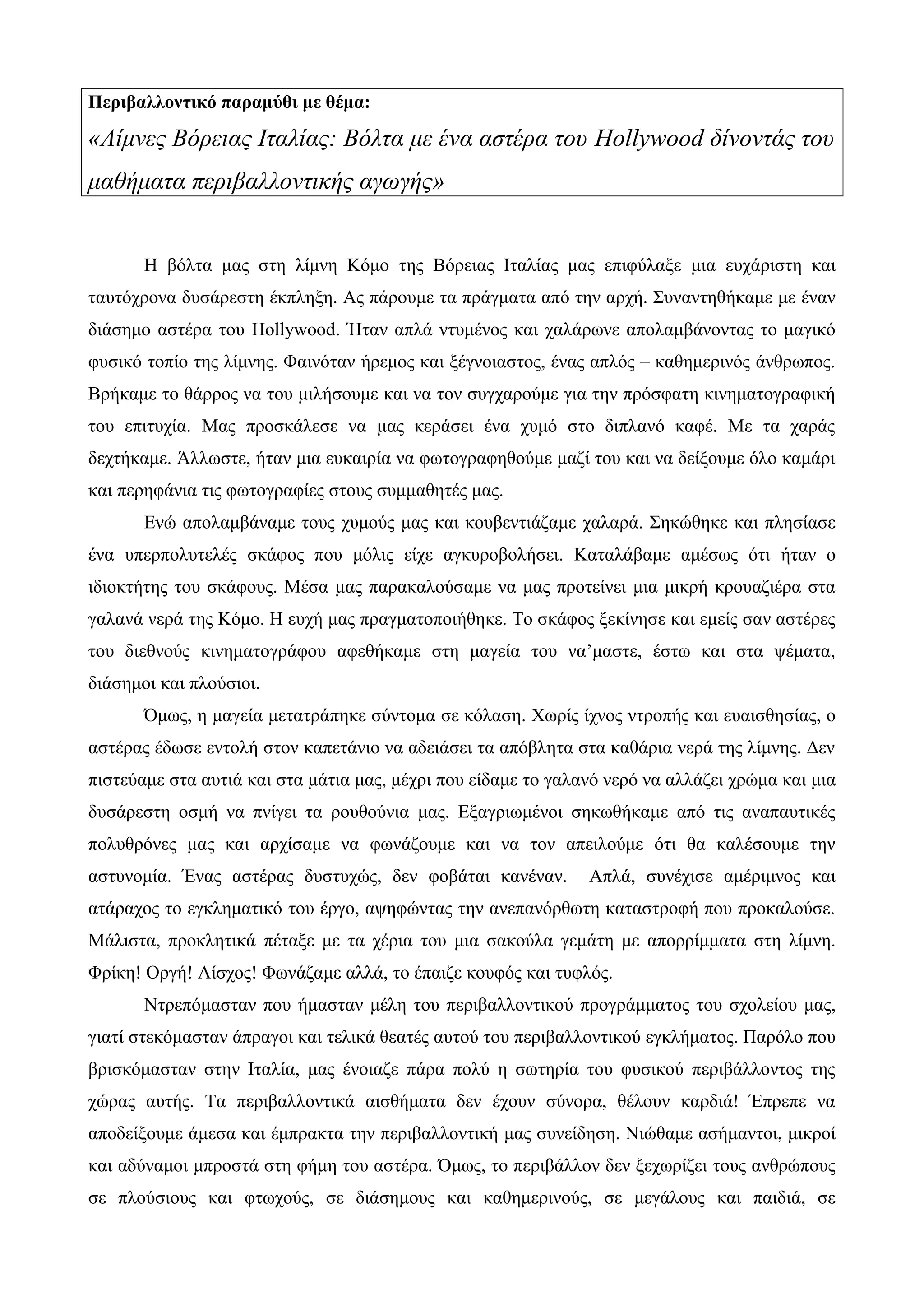 Περιβαλλοντικό παραμύθι με θέμα:
«Λίμνες Βόρειας Ιταλίας: Βόλτα με ένα αστέρα του Hollywood δίνοντάς του
μαθήματα περιβαλλοντικής αγωγής»
Η βόλτα μας στη λίμνη Κόμο της Βόρειας Ιταλίας μας επιφύλαξε μια ευχάριστη και
ταυτόχρονα δυσάρεστη έκπληξη. Ας πάρουμε τα πράγματα από την αρχή. Συναντηθήκαμε με έναν
διάσημο αστέρα του Hollywood. Ήταν απλά ντυμένος και χαλάρωνε απολαμβάνοντας το μαγικό
φυσικό τοπίο της λίμνης. Φαινόταν ήρεμος και ξέγνοιαστος, ένας απλός – καθημερινός άνθρωπος.
Βρήκαμε το θάρρος να του μιλήσουμε και να τον συγχαρούμε για την πρόσφατη κινηματογραφική
του επιτυχία. Μας προσκάλεσε να μας κεράσει ένα χυμό στο διπλανό καφέ. Με τα χαράς
δεχτήκαμε. Άλλωστε, ήταν μια ευκαιρία να φωτογραφηθούμε μαζί του και να δείξουμε όλο καμάρι
και περηφάνια τις φωτογραφίες στους συμμαθητές μας.
Ενώ απολαμβάναμε τους χυμούς μας και κουβεντιάζαμε χαλαρά. Σηκώθηκε και πλησίασε
ένα υπερπολυτελές σκάφος που μόλις είχε αγκυροβολήσει. Καταλάβαμε αμέσως ότι ήταν ο
ιδιοκτήτης του σκάφους. Μέσα μας παρακαλούσαμε να μας προτείνει μια μικρή κρουαζιέρα στα
γαλανά νερά της Κόμο. Η ευχή μας πραγματοποιήθηκε. Το σκάφος ξεκίνησε και εμείς σαν αστέρες
του διεθνούς κινηματογράφου αφεθήκαμε στη μαγεία του να’μαστε, έστω και στα ψέματα,
διάσημοι και πλούσιοι.
Όμως, η μαγεία μετατράπηκε σύντομα σε κόλαση. Χωρίς ίχνος ντροπής και ευαισθησίας, ο
αστέρας έδωσε εντολή στον καπετάνιο να αδειάσει τα απόβλητα στα καθάρια νερά της λίμνης. Δεν
πιστεύαμε στα αυτιά και στα μάτια μας, μέχρι που είδαμε το γαλανό νερό να αλλάζει χρώμα και μια
δυσάρεστη οσμή να πνίγει τα ρουθούνια μας. Εξαγριωμένοι σηκωθήκαμε από τις αναπαυτικές
πολυθρόνες μας και αρχίσαμε να φωνάζουμε και να τον απειλούμε ότι θα καλέσουμε την
αστυνομία. Ένας αστέρας δυστυχώς, δεν φοβάται κανέναν. Απλά, συνέχισε αμέριμνος και
ατάραχος το εγκληματικό του έργο, αψηφώντας την ανεπανόρθωτη καταστροφή που προκαλούσε.
Μάλιστα, προκλητικά πέταξε με τα χέρια του μια σακούλα γεμάτη με απορρίμματα στη λίμνη.
Φρίκη! Οργή! Αίσχος! Φωνάζαμε αλλά, το έπαιζε κουφός και τυφλός.
Ντρεπόμασταν που ήμασταν μέλη του περιβαλλοντικού προγράμματος του σχολείου μας,
γιατί στεκόμασταν άπραγοι και τελικά θεατές αυτού του περιβαλλοντικού εγκλήματος. Παρόλο που
βρισκόμασταν στην Ιταλία, μας ένοιαζε πάρα πολύ η σωτηρία του φυσικού περιβάλλοντος της
χώρας αυτής. Τα περιβαλλοντικά αισθήματα δεν έχουν σύνορα, θέλουν καρδιά! Έπρεπε να
αποδείξουμε άμεσα και έμπρακτα την περιβαλλοντική μας συνείδηση. Νιώθαμε ασήμαντοι, μικροί
και αδύναμοι μπροστά στη φήμη του αστέρα. Όμως, το περιβάλλον δεν ξεχωρίζει τους ανθρώπους
σε πλούσιους και φτωχούς, σε διάσημους και καθημερινούς, σε μεγάλους και παιδιά, σε
 