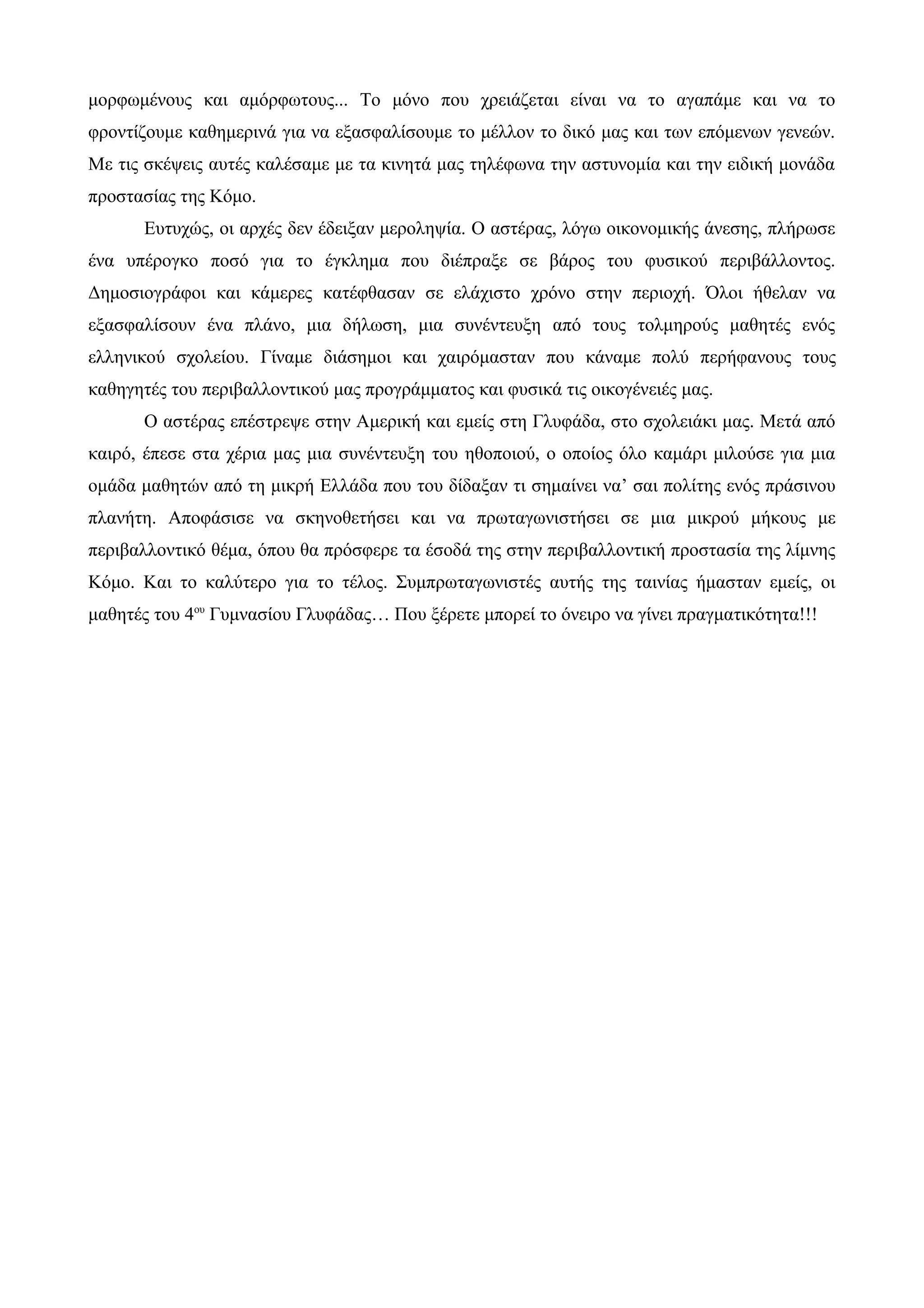 μορφωμένους και αμόρφωτους... Το μόνο που χρειάζεται είναι να το αγαπάμε και να το
φροντίζουμε καθημερινά για να εξασφαλίσουμε το μέλλον το δικό μας και των επόμενων γενεών.
Με τις σκέψεις αυτές καλέσαμε με τα κινητά μας τηλέφωνα την αστυνομία και την ειδική μονάδα
προστασίας της Κόμο.
Ευτυχώς, οι αρχές δεν έδειξαν μεροληψία. Ο αστέρας, λόγω οικονομικής άνεσης, πλήρωσε
ένα υπέρογκο ποσό για το έγκλημα που διέπραξε σε βάρος του φυσικού περιβάλλοντος.
Δημοσιογράφοι και κάμερες κατέφθασαν σε ελάχιστο χρόνο στην περιοχή. Όλοι ήθελαν να
εξασφαλίσουν ένα πλάνο, μια δήλωση, μια συνέντευξη από τους τολμηρούς μαθητές ενός
ελληνικού σχολείου. Γίναμε διάσημοι και χαιρόμασταν που κάναμε πολύ περήφανους τους
καθηγητές του περιβαλλοντικού μας προγράμματος και φυσικά τις οικογένειές μας.
Ο αστέρας επέστρεψε στην Αμερική και εμείς στη Γλυφάδα, στο σχολειάκι μας. Μετά από
καιρό, έπεσε στα χέρια μας μια συνέντευξη του ηθοποιού, ο οποίος όλο καμάρι μιλούσε για μια
ομάδα μαθητών από τη μικρή Ελλάδα που του δίδαξαν τι σημαίνει να’ σαι πολίτης ενός πράσινου
πλανήτη. Αποφάσισε να σκηνοθετήσει και να πρωταγωνιστήσει σε μια μικρού μήκους με
περιβαλλοντικό θέμα, όπου θα πρόσφερε τα έσοδά της στην περιβαλλοντική προστασία της λίμνης
Κόμο. Και το καλύτερο για το τέλος. Συμπρωταγωνιστές αυτής της ταινίας ήμασταν εμείς, οι
μαθητές του 4ου
Γυμνασίου Γλυφάδας… Που ξέρετε μπορεί το όνειρο να γίνει πραγματικότητα!!!
 
