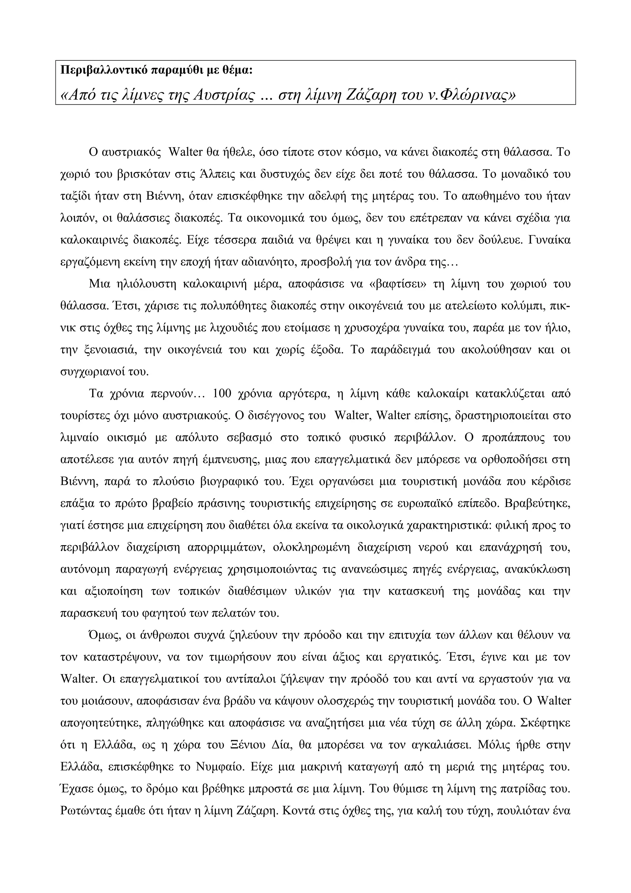 Περιβαλλοντικό παραμύθι με θέμα:
«Από τις λίμνες της Αυστρίας … στη λίμνη Ζάζαρη του ν.Φλώρινας»
Ο αυστριακός Walter θα ήθελε, όσο τίποτε στον κόσμο, να κάνει διακοπές στη θάλασσα. Το
χωριό του βρισκόταν στις Άλπεις και δυστυχώς δεν είχε δει ποτέ του θάλασσα. Το μοναδικό του
ταξίδι ήταν στη Βιέννη, όταν επισκέφθηκε την αδελφή της μητέρας του. Το απωθημένο του ήταν
λοιπόν, οι θαλάσσιες διακοπές. Τα οικονομικά του όμως, δεν του επέτρεπαν να κάνει σχέδια για
καλοκαιρινές διακοπές. Είχε τέσσερα παιδιά να θρέψει και η γυναίκα του δεν δούλευε. Γυναίκα
εργαζόμενη εκείνη την εποχή ήταν αδιανόητο, προσβολή για τον άνδρα της…
Μια ηλιόλουστη καλοκαιρινή μέρα, αποφάσισε να «βαφτίσει» τη λίμνη του χωριού του
θάλασσα. Έτσι, χάρισε τις πολυπόθητες διακοπές στην οικογένειά του με ατελείωτο κολύμπι, πικ-
νικ στις όχθες της λίμνης με λιχουδιές που ετοίμασε η χρυσοχέρα γυναίκα του, παρέα με τον ήλιο,
την ξενοιασιά, την οικογένειά του και χωρίς έξοδα. Το παράδειγμά του ακολούθησαν και οι
συγχωριανοί του.
Τα χρόνια περνούν… 100 χρόνια αργότερα, η λίμνη κάθε καλοκαίρι κατακλύζεται από
τουρίστες όχι μόνο αυστριακούς. Ο δισέγγονος του Walter, Walter επίσης, δραστηριοποιείται στο
λιμναίο οικισμό με απόλυτο σεβασμό στο τοπικό φυσικό περιβάλλον. Ο προπάππους του
αποτέλεσε για αυτόν πηγή έμπνευσης, μιας που επαγγελματικά δεν μπόρεσε να ορθοποδήσει στη
Βιέννη, παρά το πλούσιο βιογραφικό του. Έχει οργανώσει μια τουριστική μονάδα που κέρδισε
επάξια το πρώτο βραβείο πράσινης τουριστικής επιχείρησης σε ευρωπαϊκό επίπεδο. Βραβεύτηκε,
γιατί έστησε μια επιχείρηση που διαθέτει όλα εκείνα τα οικολογικά χαρακτηριστικά: φιλική προς το
περιβάλλον διαχείριση απορριμμάτων, ολοκληρωμένη διαχείριση νερού και επανάχρησή του,
αυτόνομη παραγωγή ενέργειας χρησιμοποιώντας τις ανανεώσιμες πηγές ενέργειας, ανακύκλωση
και αξιοποίηση των τοπικών διαθέσιμων υλικών για την κατασκευή της μονάδας και την
παρασκευή του φαγητού των πελατών του.
Όμως, οι άνθρωποι συχνά ζηλεύουν την πρόοδο και την επιτυχία των άλλων και θέλουν να
τον καταστρέψουν, να τον τιμωρήσουν που είναι άξιος και εργατικός. Έτσι, έγινε και με τον
Walter. Οι επαγγελματικοί του αντίπαλοι ζήλεψαν την πρόοδό του και αντί να εργαστούν για να
του μοιάσουν, αποφάσισαν ένα βράδυ να κάψουν ολοσχερώς την τουριστική μονάδα του. Ο Walter
απογοητεύτηκε, πληγώθηκε και αποφάσισε να αναζητήσει μια νέα τύχη σε άλλη χώρα. Σκέφτηκε
ότι η Ελλάδα, ως η χώρα του Ξένιου Δία, θα μπορέσει να τον αγκαλιάσει. Μόλις ήρθε στην
Ελλάδα, επισκέφθηκε το Νυμφαίο. Είχε μια μακρινή καταγωγή από τη μεριά της μητέρας του.
Έχασε όμως, το δρόμο και βρέθηκε μπροστά σε μια λίμνη. Του θύμισε τη λίμνη της πατρίδας του.
Ρωτώντας έμαθε ότι ήταν η λίμνη Ζάζαρη. Κοντά στις όχθες της, για καλή του τύχη, πουλιόταν ένα
 