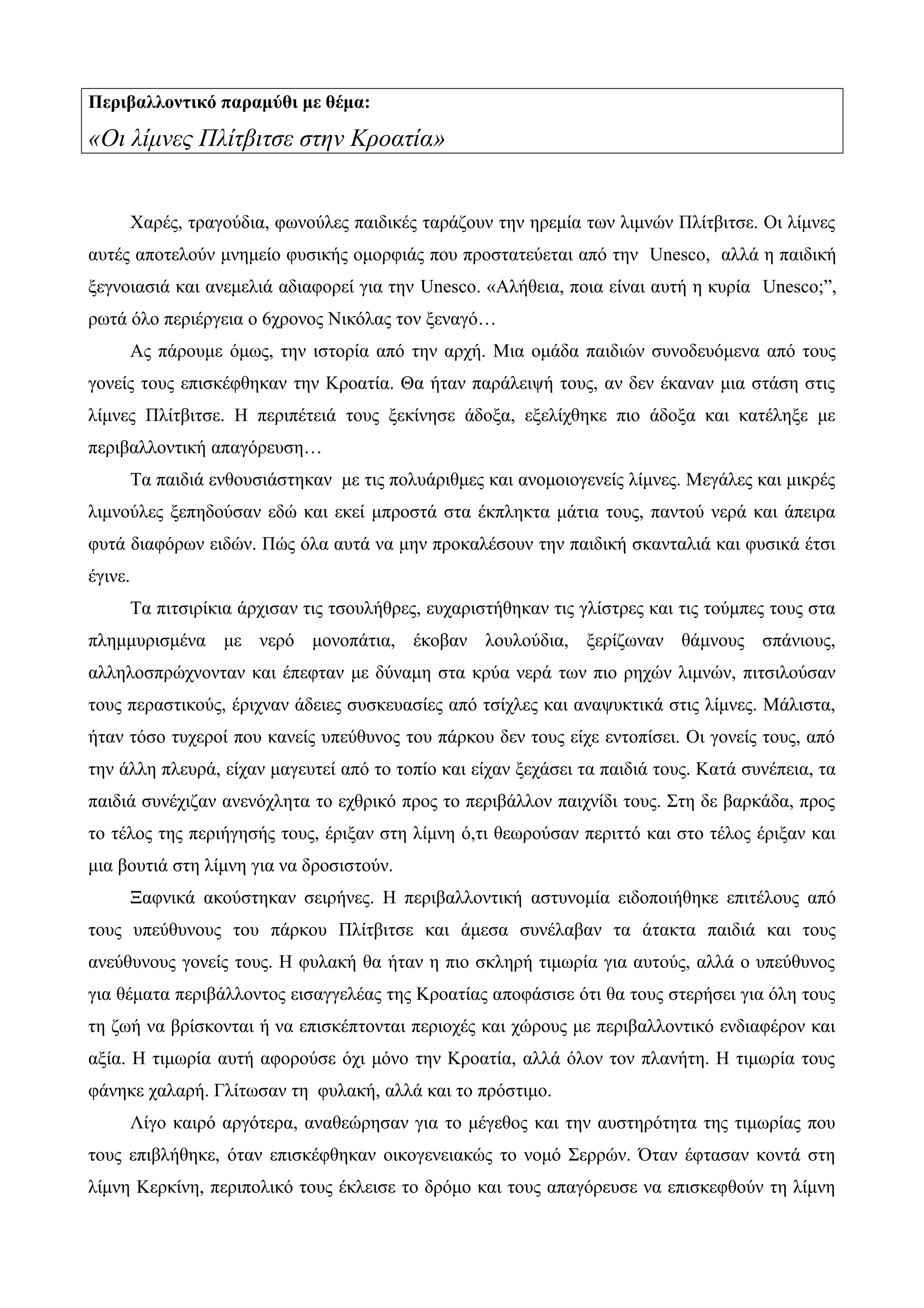 Περιβαλλοντικό παραμύθι με θέμα:
«Οι λίμνες Πλίτβιτσε στην Κροατία»
Χαρές, τραγούδια, φωνούλες παιδικές ταράζουν την ηρεμία των λιμνών Πλίτβιτσε. Οι λίμνες
αυτές αποτελούν μνημείο φυσικής ομορφιάς που προστατεύεται από την Unesco, αλλά η παιδική
ξεγνοιασιά και ανεμελιά αδιαφορεί για την Unesco. «Αλήθεια, ποια είναι αυτή η κυρία Unesco;”,
ρωτά όλο περιέργεια ο 6χρονος Νικόλας τον ξεναγό…
Ας πάρουμε όμως, την ιστορία από την αρχή. Μια ομάδα παιδιών συνοδευόμενα από τους
γονείς τους επισκέφθηκαν την Κροατία. Θα ήταν παράλειψή τους, αν δεν έκαναν μια στάση στις
λίμνες Πλίτβιτσε. Η περιπέτειά τους ξεκίνησε άδοξα, εξελίχθηκε πιο άδοξα και κατέληξε με
περιβαλλοντική απαγόρευση…
Τα παιδιά ενθουσιάστηκαν με τις πολυάριθμες και ανομοιογενείς λίμνες. Μεγάλες και μικρές
λιμνούλες ξεπηδούσαν εδώ και εκεί μπροστά στα έκπληκτα μάτια τους, παντού νερά και άπειρα
φυτά διαφόρων ειδών. Πώς όλα αυτά να μην προκαλέσουν την παιδική σκανταλιά και φυσικά έτσι
έγινε.
Τα πιτσιρίκια άρχισαν τις τσουλήθρες, ευχαριστήθηκαν τις γλίστρες και τις τούμπες τους στα
πλημμυρισμένα με νερό μονοπάτια, έκοβαν λουλούδια, ξερίζωναν θάμνους σπάνιους,
αλληλοσπρώχνονταν και έπεφταν με δύναμη στα κρύα νερά των πιο ρηχών λιμνών, πιτσιλούσαν
τους περαστικούς, έριχναν άδειες συσκευασίες από τσίχλες και αναψυκτικά στις λίμνες. Μάλιστα,
ήταν τόσο τυχεροί που κανείς υπεύθυνος του πάρκου δεν τους είχε εντοπίσει. Οι γονείς τους, από
την άλλη πλευρά, είχαν μαγευτεί από το τοπίο και είχαν ξεχάσει τα παιδιά τους. Κατά συνέπεια, τα
παιδιά συνέχιζαν ανενόχλητα το εχθρικό προς το περιβάλλον παιχνίδι τους. Στη δε βαρκάδα, προς
το τέλος της περιήγησής τους, έριξαν στη λίμνη ό,τι θεωρούσαν περιττό και στο τέλος έριξαν και
μια βουτιά στη λίμνη για να δροσιστούν.
Ξαφνικά ακούστηκαν σειρήνες. Η περιβαλλοντική αστυνομία ειδοποιήθηκε επιτέλους από
τους υπεύθυνους του πάρκου Πλίτβιτσε και άμεσα συνέλαβαν τα άτακτα παιδιά και τους
ανεύθυνους γονείς τους. Η φυλακή θα ήταν η πιο σκληρή τιμωρία για αυτούς, αλλά ο υπεύθυνος
για θέματα περιβάλλοντος εισαγγελέας της Κροατίας αποφάσισε ότι θα τους στερήσει για όλη τους
τη ζωή να βρίσκονται ή να επισκέπτονται περιοχές και χώρους με περιβαλλοντικό ενδιαφέρον και
αξία. Η τιμωρία αυτή αφορούσε όχι μόνο την Κροατία, αλλά όλον τον πλανήτη. Η τιμωρία τους
φάνηκε χαλαρή. Γλίτωσαν τη φυλακή, αλλά και το πρόστιμο.
Λίγο καιρό αργότερα, αναθεώρησαν για το μέγεθος και την αυστηρότητα της τιμωρίας που
τους επιβλήθηκε, όταν επισκέφθηκαν οικογενειακώς το νομό Σερρών. Όταν έφτασαν κοντά στη
λίμνη Κερκίνη, περιπολικό τους έκλεισε το δρόμο και τους απαγόρευσε να επισκεφθούν τη λίμνη
 