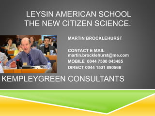 LEYSIN AMERICAN SCHOOL
THE NEW CITIZEN SCIENCE.
MARTIN BROCKLEHURST
CONTACT E MAIL
martin.brocklehurst@me.com
MOBILE 0044 7500 043485
DIRECT 0044 1531 890566
KEMPLEYGREEN CONSULTANTS
 