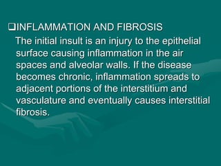 INFLAMMATION AND FIBROSIS
The initial insult is an injury to the epithelial
surface causing inflammation in the air
spaces and alveolar walls. If the disease
becomes chronic, inflammation spreads to
adjacent portions of the interstitium and
vasculature and eventually causes interstitial
fibrosis.
 