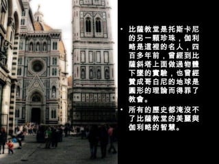 比薩教堂是托斯卡尼的另一顆珍珠，伽利略是這裡的名人，四百多年前，曾經到比薩斜塔上面做過物體下墜的實驗，也曾經贊成哥白尼的地球是圓形的理論而得罪了教會。 所有的歷史都淹沒不了比薩教堂的美麗與伽利略的智慧。 